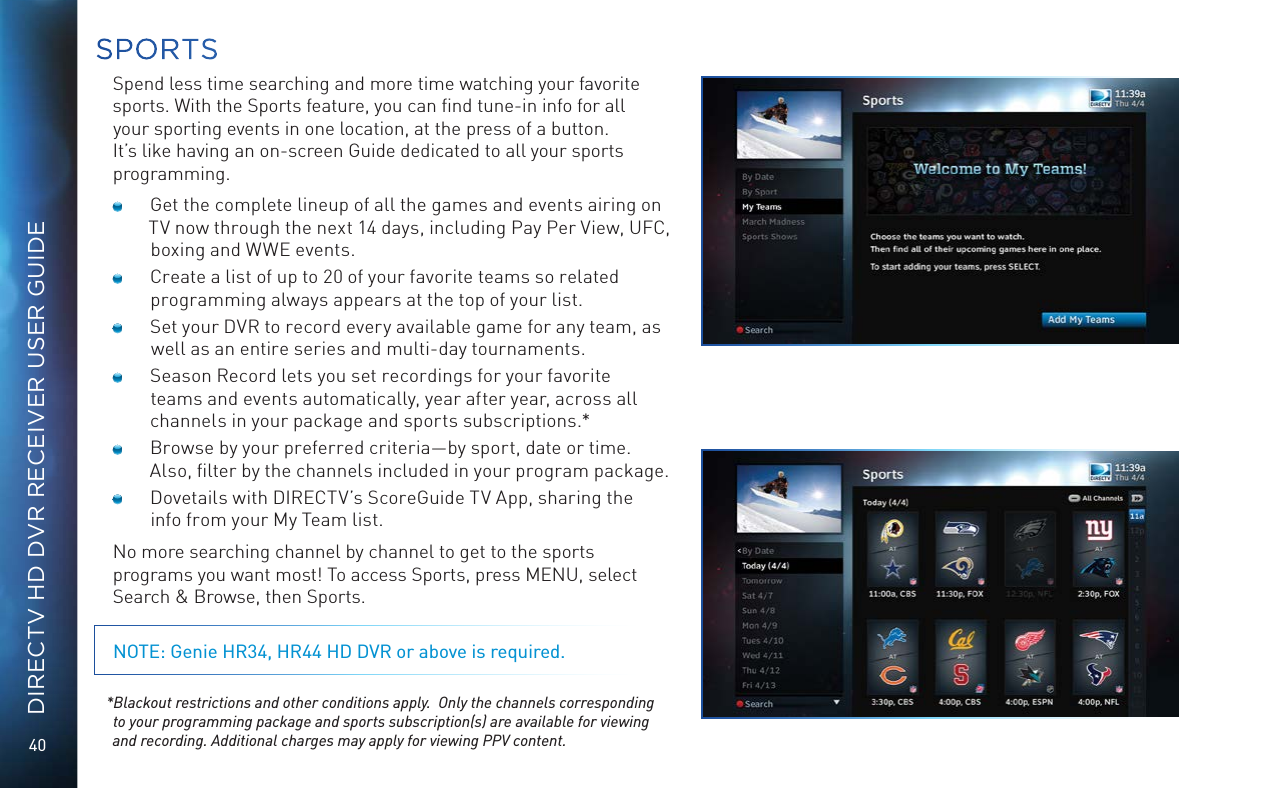 40DIRECTV HD DVR RECEIVER USER GUIDESPORTSSpend less time searching and more time watching your favorite sports. With the Sports feature, you can ﬁnd tune-in info for all your sporting events in one location, at the press of a button.  It’s like having an on-screen Guide dedicated to all your sports programming.  Get the complete lineup of all the games and events airing on TV now through the next 14 days, including Pay Per View, UFC, boxing and WWE events.   Create a list of up to 20 of your favorite teams so related programming always appears at the top of your list.  Set your DVR to record every available game for any team, as well as an entire series and multi-day tournaments.  Season Record lets you set recordings for your favorite teams and events automatically, year after year, across all channels in your package and sports subscriptions.*  Browse by your preferred criteria—by sport, date or time. Also, ﬁlter by the channels included in your program package.  Dovetails with DIRECTV’s ScoreGuide TV App, sharing the info from your My Team list.No more searching channel by channel to get to the sports programs you want most! To access Sports, press MENU, select Search &amp; Browse, then Sports.NOTE: Genie HR34, HR44 HD DVR or above is required. *Blackout restrictions and other conditions apply.  Only the channels corresponding to your programming package and sports subscription(s) are available for viewing and recording. Additional charges may apply for viewing PPV content.