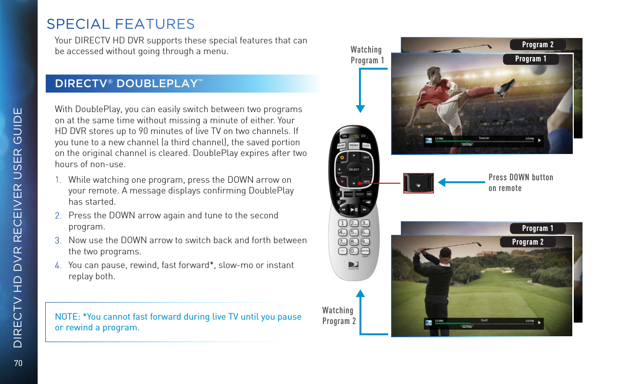70DIRECTV HD DVR RECEIVER USER GUIDEYour DIRECTV HD DVR supports these special features that can be accessed without going through a menu.DIRECTV® DOUBLEPLAY™With DoublePlay, you can easily switch between two programs on at the same time without missing a minute of either. Your HD DVR stores up to 90 minutes of live TV on two channels. If you tune to a new channel (a third channel), the saved portion on the original channel is cleared. DoublePlay expires after two hours of non-use.1.  While watching one program, press the DOWN arrow on your remote. A message displays conﬁrming DoublePlay has started.2.   Press the DOWN arrow again and tune to the second program.3.  Now use the DOWN arrow to switch back and forth between the two programs.4.  You can pause, rewind, fast forward*, slow-mo or instant replay both.NOTE: *You cannot fast forward during live TV until you pause or rewind a program.Watching Program 1Press DOWN button on remoteProgram 2Watching Program 2Program 1Program 2Program 2Program 1SPECIAL FEATURES