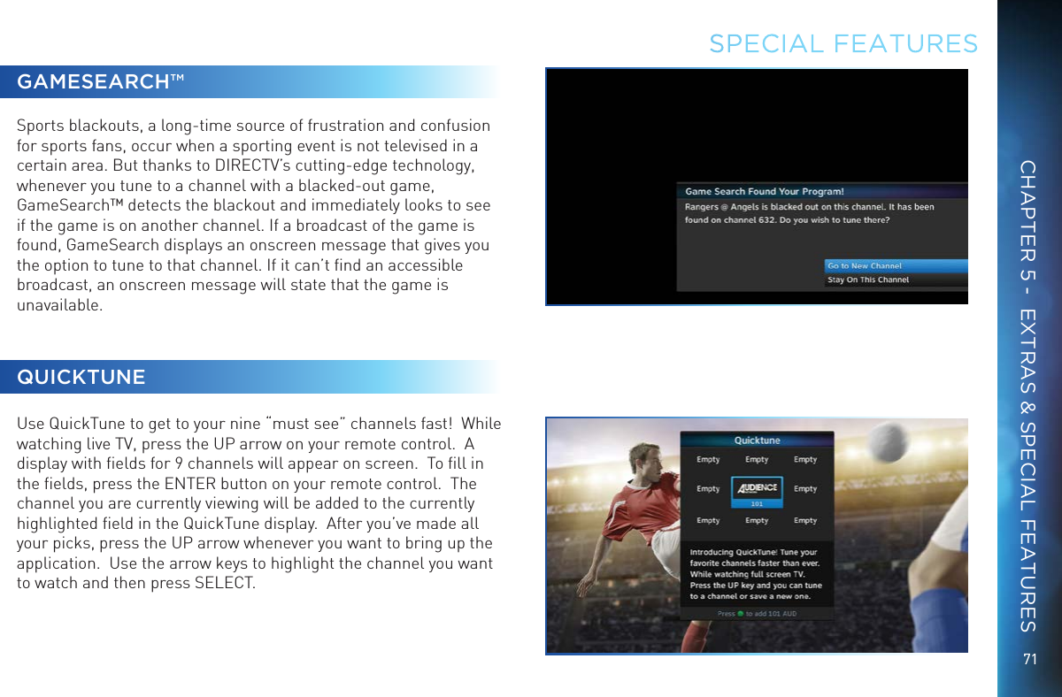 71CHAPTER 5 -  EXTRAS &amp; SPECIAL FEATURESGAMESEARCH™Sports blackouts, a long-time source of frustration and confusion for sports fans, occur when a sporting event is not televised in a certain area. But thanks to DIRECTV’s cutting-edge technology, whenever you tune to a channel with a blacked-out game, GameSearch™ detects the blackout and immediately looks to see if the game is on another channel. If a broadcast of the game is found, GameSearch displays an onscreen message that gives you the option to tune to that channel. If it can’t ﬁnd an accessible broadcast, an onscreen message will state that the game is unavailable.QUICKTUNEUse QuickTune to get to your nine “must see” channels fast!  While watching live TV, press the UP arrow on your remote control.  A display with ﬁelds for 9 channels will appear on screen.  To ﬁll in the ﬁelds, press the ENTER button on your remote control.  The channel you are currently viewing will be added to the currently highlighted ﬁeld in the QuickTune display.  After you’ve made all your picks, press the UP arrow whenever you want to bring up the application.  Use the arrow keys to highlight the channel you want to watch and then press SELECT.SPECIAL FEATURES