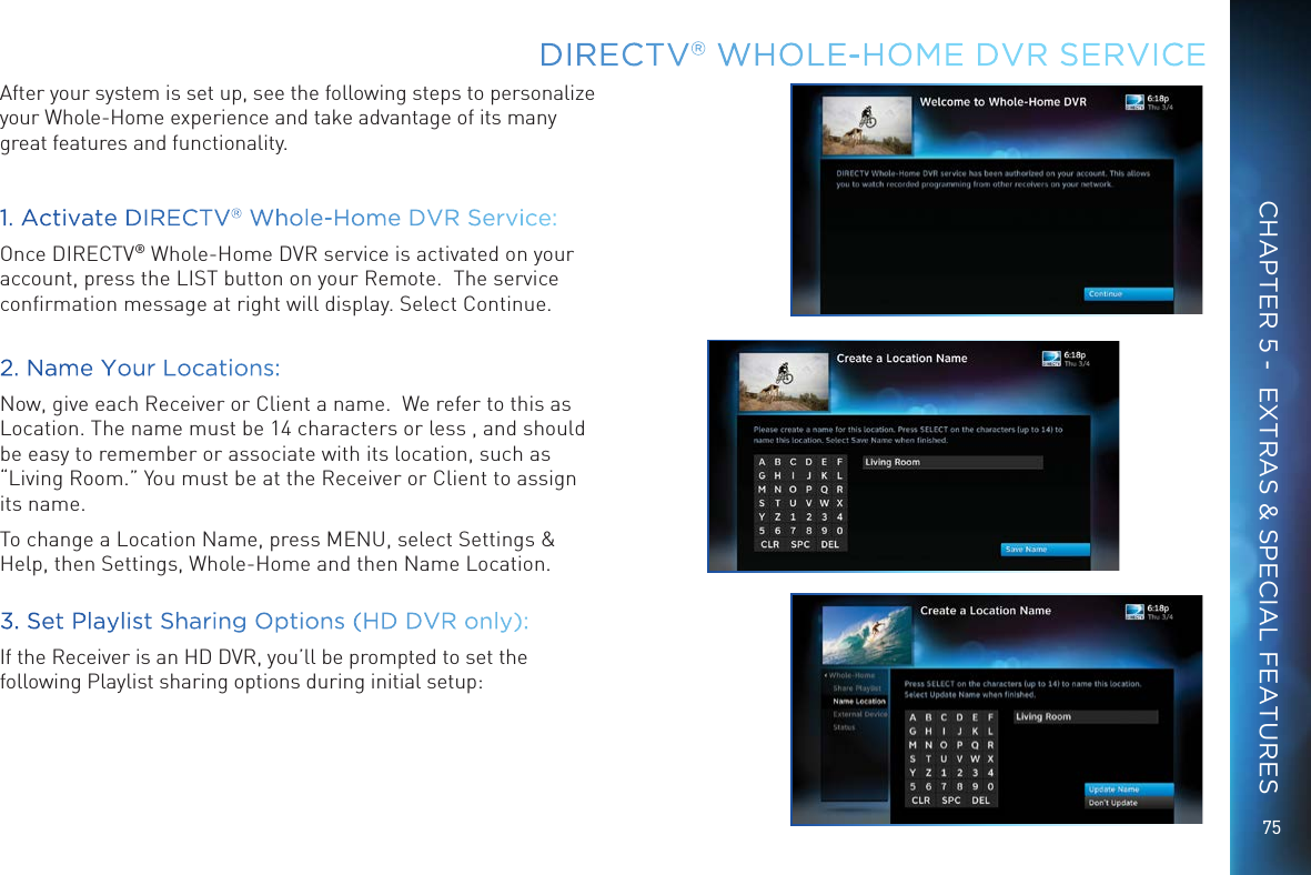 75DIRECTV® WHOLE-HOME DVR SERVICECHAPTER 5 -  EXTRAS &amp; SPECIAL FEATURESAfter your system is set up, see the following steps to personalize your Whole-Home experience and take advantage of its many great features and functionality.1. Activate DIRECTV® Whole-Home DVR Service:Once DIRECTV® Whole-Home DVR service is activated on your account, press the LIST button on your Remote.  The service conﬁrmation message at right will display. Select Continue.2. Name Your Locations:Now, give each Receiver or Client a name.  We refer to this as Location. The name must be 14 characters or less , and should be easy to remember or associate with its location, such as “Living Room.” You must be at the Receiver or Client to assign its name.  To change a Location Name, press MENU, select Settings &amp; Help, then Settings, Whole-Home and then Name Location.   3. Set Playlist Sharing Options (HD DVR only):If the Receiver is an HD DVR, you’ll be prompted to set the following Playlist sharing options during initial setup: