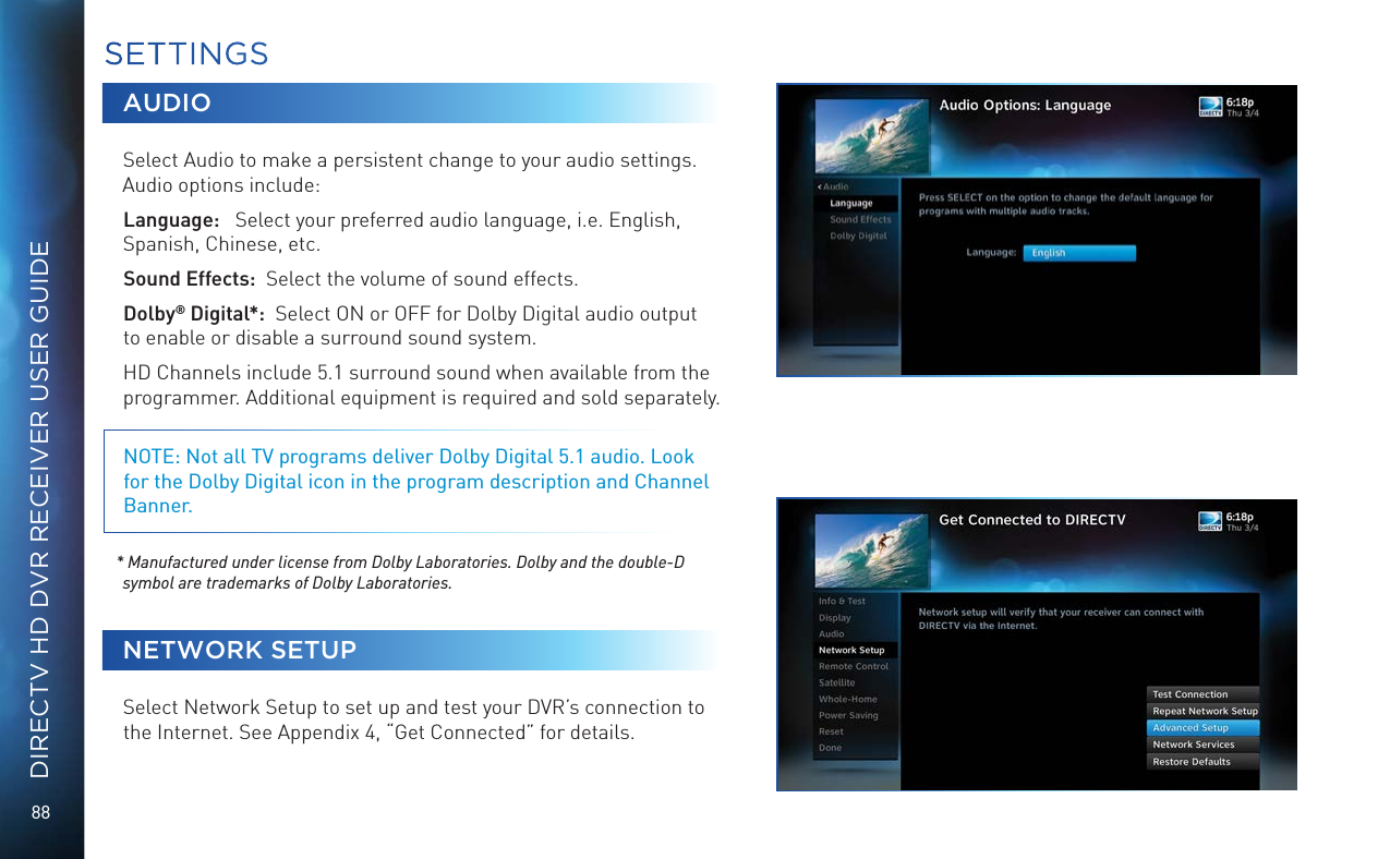 88DIRECTV HD DVR RECEIVER USER GUIDEAUDIOSelect Audio to make a persistent change to your audio settings.Audio options include: Language:   Select your preferred audio language, i.e. English, Spanish, Chinese, etc.Sound Effects:  Select the volume of sound effects.Dolby® Digital*:  Select ON or OFF for Dolby Digital audio output to enable or disable a surround sound system. HD Channels include 5.1 surround sound when available from the programmer. Additional equipment is required and sold separately.NOTE: Not all TV programs deliver Dolby Digital 5.1 audio. Look for the Dolby Digital icon in the program description and Channel Banner. * Manufactured under license from Dolby Laboratories. Dolby and the double-D symbol are trademarks of Dolby Laboratories.NETWORK SETUPSelect Network Setup to set up and test your DVR’s connection to the Internet. See Appendix 4, “Get Connected” for details. SETTINGS
