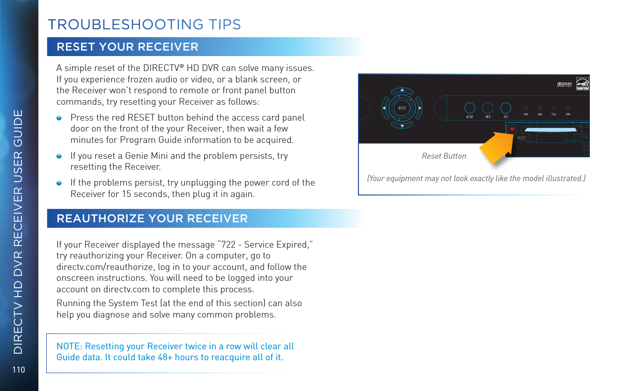 110DIRECTV HD DVR RECEIVER USER GUIDETROUBLESHOOTING TIPSRESET YOUR RECEIVERA simple reset of the DIRECTV® HD DVR can solve many issues. If you experience frozen audio or video, or a blank screen, or the Receiver won’t respond to remote or front panel button commands, try resetting your Receiver as follows:   Press the red RESET button behind the access card panel door on the front of the your Receiver, then wait a few minutes for Program Guide information to be acquired.   If you reset a Genie Mini and the problem persists, try resetting the Receiver.   If the problems persist, try unplugging the power cord of the Receiver for 15 seconds, then plug it in again.REAUTHORIZE YOUR RECEIVERIf your Receiver displayed the message “722 - Service Expired,” try reauthorizing your Receiver. On a computer, go to  directv.com/reauthorize, log in to your account, and follow the onscreen instructions. You will need to be logged into your account on directv.com to complete this process.Running the System Test (at the end of this section) can also help you diagnose and solve many common problems. NOTE: Resetting your Receiver twice in a row will clear all Guide data. It could take 48+ hours to reacquire all of it.Reset Button(Your equipment may not look exactly like the model illustrated.)