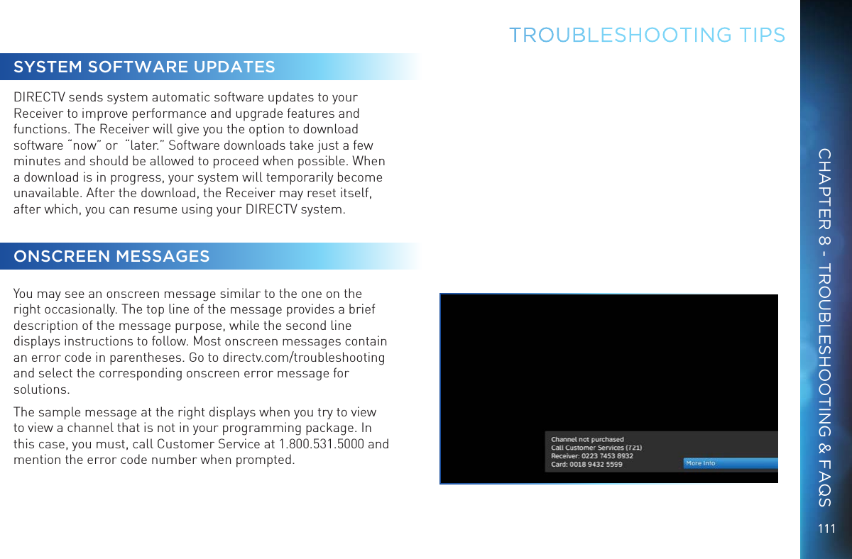 111TROUBLESHOOTING TIPSSYSTEM SOFTWARE UPDATESDIRECTV sends system automatic software updates to your Receiver to improve performance and upgrade features and functions. The Receiver will give you the option to download software “now” or  “later.” Software downloads take just a few minutes and should be allowed to proceed when possible. When a download is in progress, your system will temporarily become unavailable. After the download, the Receiver may reset itself, after which, you can resume using your DIRECTV system. ONSCREEN MESSAGESYou may see an onscreen message similar to the one on the right occasionally. The top line of the message provides a brief description of the message purpose, while the second line displays instructions to follow. Most onscreen messages contain an error code in parentheses. Go to directv.com/troubleshooting and select the corresponding onscreen error message for solutions. The sample message at the right displays when you try to view to view a channel that is not in your programming package. In this case, you must, call Customer Service at 1.800.531.5000 and mention the error code number when prompted.CHAPTER 8 - TROUBLESHOOTING &amp; FAQS