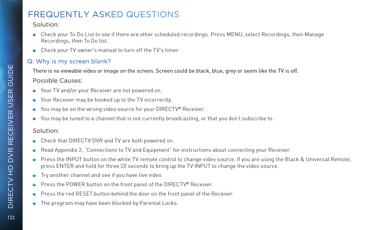 122DIRECTV HD DVR RECEIVER USER GUIDESolution:   Check your To Do List to see if there are other scheduled recordings. Press MENU, select Recordings, then Manage Recordings, then To Do list.   Check your TV owner’s manual to turn off the TV’s timer.Q: Why is my screen blank?There is no viewable video or image on the screen. Screen could be black, blue, grey or seem like the TV is off.Possible Causes:   Your TV and/or your Receiver are not powered on.   Your Receiver may be hooked up to the TV incorrectly.   You may be on the wrong video source for your DIRECTV® Receiver.   You may be tuned to a channel that is not currently broadcasting, or that you don’t subscribe to.Solution:   Check that DIRECTV DVR and TV are both powered on.   Read Appendix 2, “Connections to TV and Equipment” for instructions about connecting your Receiver.   Press the INPUT button on the white TV remote control to change video source. If you are using the Black &amp; Universal Remote, press ENTER and hold for three (3) seconds to bring up the TV INPUT to change the video source.   Try another channel and see if you have live video.    Press the POWER button on the front panel of the DIRECTV® Receiver.   Press the red RESET button behind the door on the front panel of the Receiver.   The program may have been blocked by Parental Locks.FREQUENTLY ASKED QUESTIONS