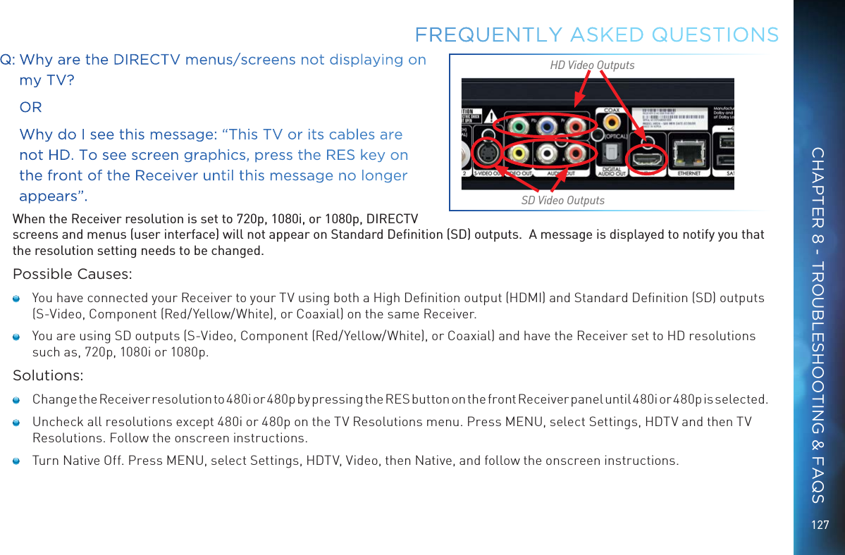 127Q:  Why are the DIRECTV menus/screens not displaying on my TV?     OR     Why do I see this message: “This TV or its cables are not HD. To see screen graphics, press the RES key on the front of the Receiver until this message no longer appears”. When the Receiver resolution is set to 720p, 1080i, or 1080p, DIRECTV screens and menus (user interface) will not appear on Standard Deﬁnition (SD) outputs.  A message is displayed to notify you that the resolution setting needs to be changed.Possible Causes:   You have connected your Receiver to your TV using both a High Deﬁnition output (HDMI) and Standard Deﬁnition (SD) outputs (S-Video, Component (Red/Yellow/White), or Coaxial) on the same Receiver.   You are using SD outputs (S-Video, Component (Red/Yellow/White), or Coaxial) and have the Receiver set to HD resolutions such as, 720p, 1080i or 1080p.Solutions:    Change the Receiver resolution to 480i or 480p by pressing the RES button on the front Receiver panel until 480i or 480p is selected.   Uncheck all resolutions except 480i or 480p on the TV Resolutions menu. Press MENU, select Settings, HDTV and then TV Resolutions. Follow the onscreen instructions.   Turn Native Off. Press MENU, select Settings, HDTV, Video, then Native, and follow the onscreen instructions.FREQUENTLY ASKED QUESTIONSSD Video OutputsHD Video OutputsCHAPTER 8 - TROUBLESHOOTING &amp; FAQS