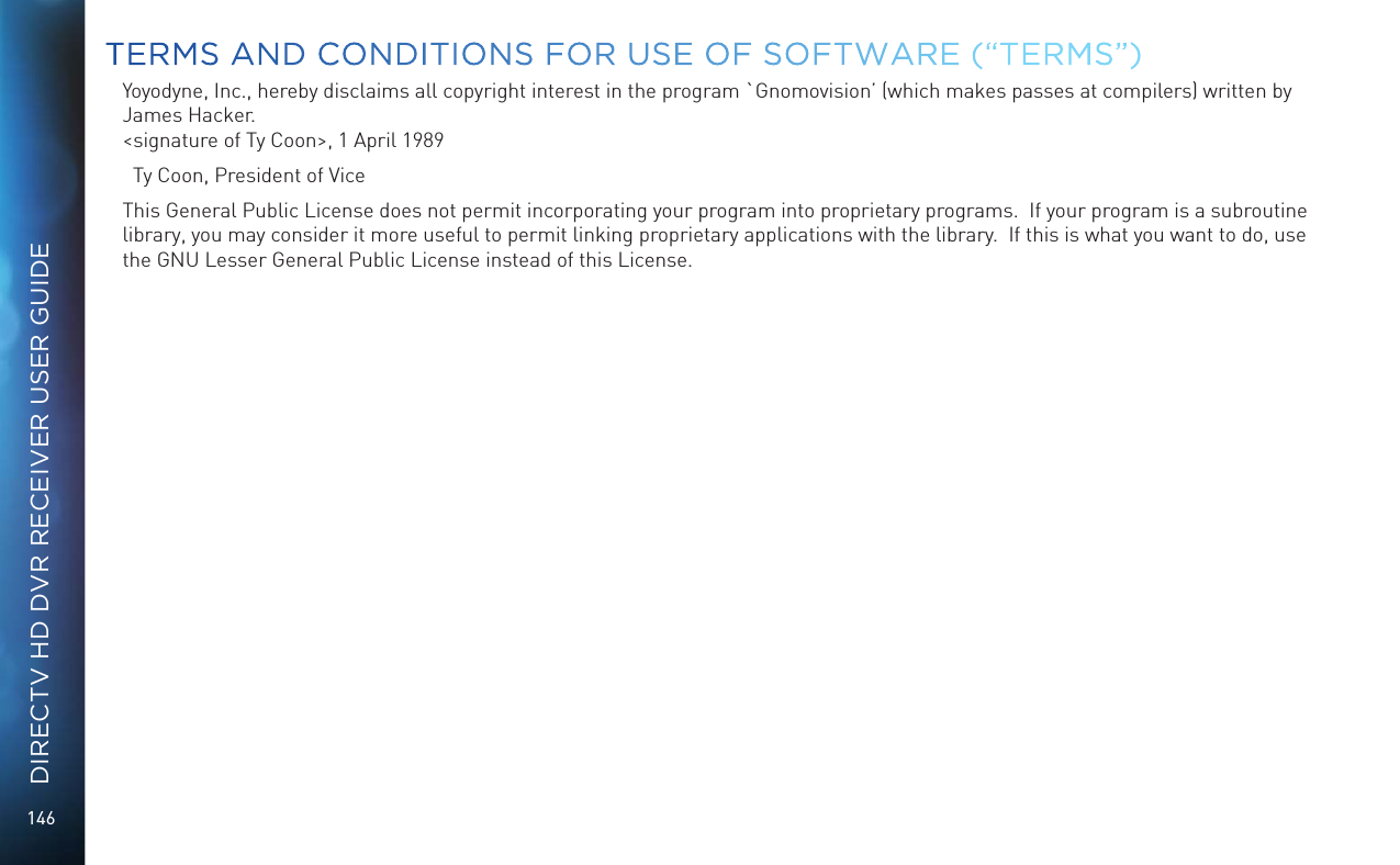146DIRECTV HD DVR RECEIVER USER GUIDEYoyodyne, Inc., hereby disclaims all copyright interest in the program `Gnomovision’ (which makes passes at compilers) written by James Hacker. &lt;signature of Ty Coon&gt;, 1 April 1989  Ty Coon, President of ViceThis General Public License does not permit incorporating your program into proprietary programs.  If your program is a subroutine library, you may consider it more useful to permit linking proprietary applications with the library.  If this is what you want to do, use the GNU Lesser General Public License instead of this License.TERMS AND CONDITIONS FOR USE OF SOFTWARE (“TERMS”)
