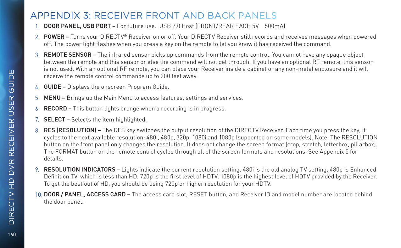 160DIRECTV HD DVR RECEIVER USER GUIDE1. DOOR PANEL, USB PORT – For future use.  USB 2.0 Host (FRONT/REAR EACH 5V = 500mA)2. POWER – Turns your DIRECTV® Receiver on or off. Your DIRECTV Receiver still records and receives messages when powered off. The power light ﬂashes when you press a key on the remote to let you know it has received the command.3. REMOTE SENSOR – The infrared sensor picks up commands from the remote control. You cannot have any opaque object between the remote and this sensor or else the command will not get through. If you have an optional RF remote, this sensor is not used. With an optional RF remote, you can place your Receiver inside a cabinet or any non-metal enclosure and it will receive the remote control commands up to 200 feet away.4. GUIDE – Displays the onscreen Program Guide.5. MENU – Brings up the Main Menu to access features, settings and services.6. RECORD – This button lights orange when a recording is in progress.7. SELECT – Selects the item highlighted.8.  RES (RESOLUTION) – The RES key switches the output resolution of the DIRECTV Receiver. Each time you press the key, it cycles to the next available resolution: 480i, 480p, 720p, 1080i and 1080p (supported on some models). Note: The RESOLUTION button on the front panel only changes the resolution. It does not change the screen format (crop, stretch, letterbox, pillarbox). The FORMAT button on the remote control cycles through all of the screen formats and resolutions. See Appendix 5 for details.9. RESOLUTION INDICATORS – Lights indicate the current resolution setting. 480i is the old analog TV setting. 480p is Enhanced Deﬁnition TV, which is less than HD. 720p is the ﬁrst level of HDTV. 1080p is the highest level of HDTV provided by the Receiver. To get the best out of HD, you should be using 720p or higher resolution for your HDTV.10.  DOOR / PANEL, ACCESS CARD – The access card slot, RESET button, and Receiver ID and model number are located behind the door panel.APPENDIX 3: RECEIVER FRONT AND BACK PANELS