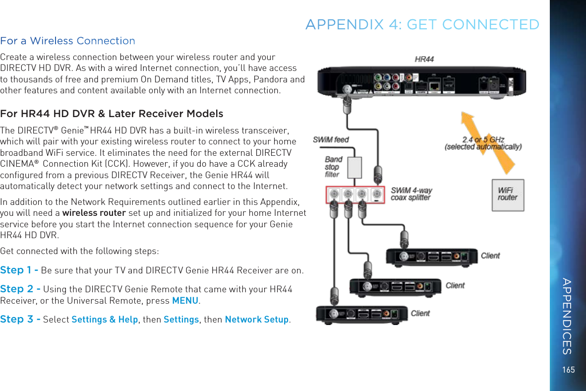 165For a Wireless ConnectionCreate a wireless connection between your wireless router and your DIRECTV HD DVR. As with a wired Internet connection, you’ll have access to thousands of free and premium On Demand titles, TV Apps, Pandora and other features and content available only with an Internet connection.For HR44 HD DVR &amp; Later Receiver ModelsThe DIRECTV® Genie™ HR44 HD DVR has a built-in wireless transceiver, which will pair with your existing wireless router to connect to your home broadband WiFi service. It eliminates the need for the external DIRECTV CINEMA®  Connection Kit (CCK). However, if you do have a CCK already conﬁgured from a previous DIRECTV Receiver, the Genie HR44 will automatically detect your network settings and connect to the Internet.In addition to the Network Requirements outlined earlier in this Appendix, you will need a wireless router set up and initialized for your home Internet service before you start the Internet connection sequence for your Genie HR44 HD DVR.Get connected with the following steps:Step 1 - Be sure that your TV and DIRECTV Genie HR44 Receiver are on.Step 2 - Using the DIRECTV Genie Remote that came with your HR44 Receiver, or the Universal Remote, press MENU.Step 3 - Select Settings &amp; Help, then Settings, then Network Setup.APPENDIX 4: GET CONNECTEDAPPENDICES