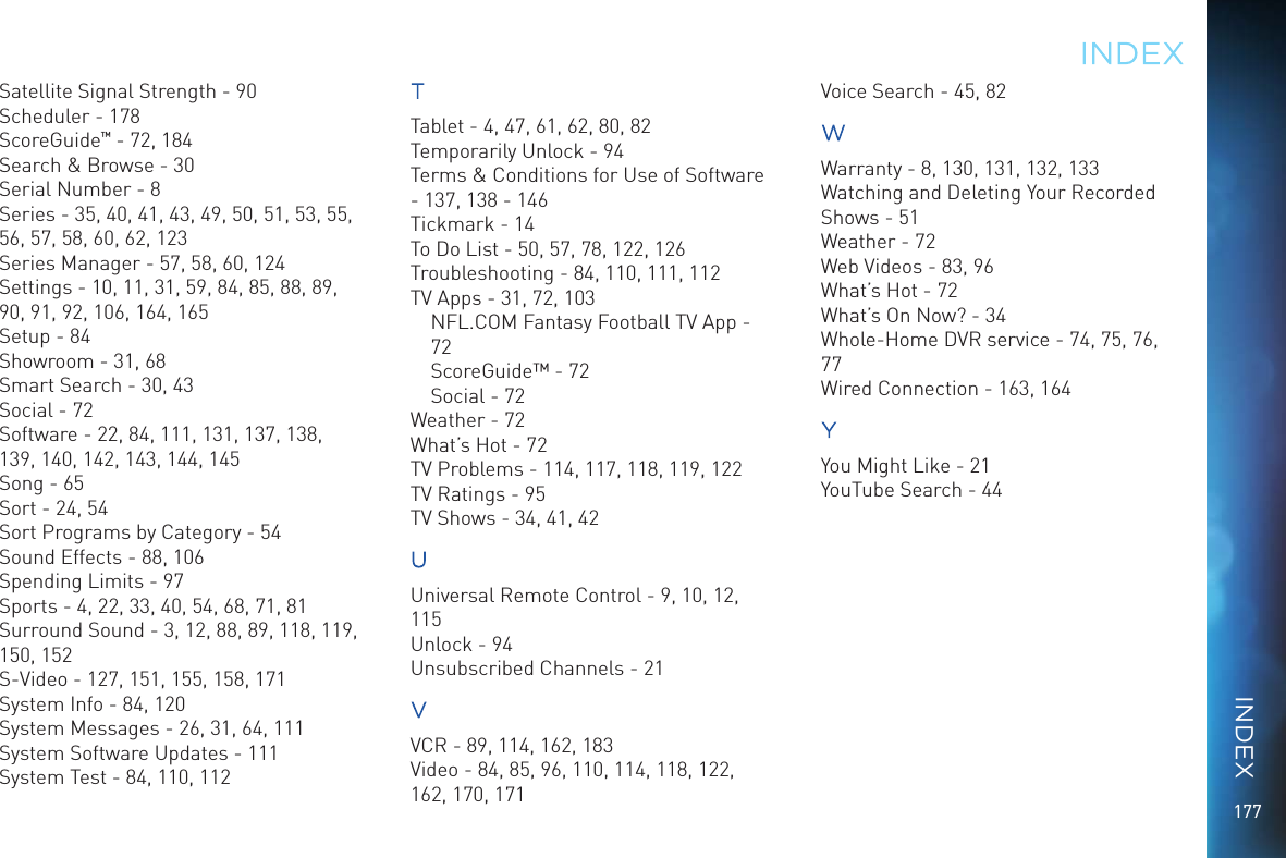177Satellite Signal Strength - 90Scheduler - 178ScoreGuide™ - 72, 184Search &amp; Browse - 30Serial Number - 8Series - 35, 40, 41, 43, 49, 50, 51, 53, 55, 56, 57, 58, 60, 62, 123Series Manager - 57, 58, 60, 124Settings - 10, 11, 31, 59, 84, 85, 88, 89, 90, 91, 92, 106, 164, 165Setup - 84Showroom - 31, 68Smart Search - 30, 43Social - 72Software - 22, 84, 111, 131, 137, 138, 139, 140, 142, 143, 144, 145Song - 65Sort - 24, 54Sort Programs by Category - 54Sound Effects - 88, 106Spending Limits - 97Sports - 4, 22, 33, 40, 54, 68, 71, 81Surround Sound - 3, 12, 88, 89, 118, 119, 150, 152S-Video - 127, 151, 155, 158, 171System Info - 84, 120System Messages - 26, 31, 64, 111System Software Updates - 111System Test - 84, 110, 112TTablet - 4, 47, 61, 62, 80, 82Temporarily Unlock - 94Terms &amp; Conditions for Use of Software - 137, 138 - 146Tickmark - 14To Do List - 50, 57, 78, 122, 126Troubleshooting - 84, 110, 111, 112TV Apps - 31, 72, 103NFL.COM Fantasy Football TV App - 72ScoreGuide™ - 72Social - 72Weather - 72What’s Hot - 72TV Problems - 114, 117, 118, 119, 122TV Ratings - 95TV Shows - 34, 41, 42UUniversal Remote Control - 9, 10, 12, 115Unlock - 94Unsubscribed Channels - 21VVCR - 89, 114, 162, 183Video - 84, 85, 96, 110, 114, 118, 122, 162, 170, 171Voice Search - 45, 82WWarranty - 8, 130, 131, 132, 133Watching and Deleting Your Recorded Shows - 51Weather - 72Web Videos - 83, 96What’s Hot - 72What’s On Now? - 34Whole-Home DVR service - 74, 75, 76, 77Wired Connection - 163, 164YYou Might Like - 21YouTube Search - 44INDEXINDEX