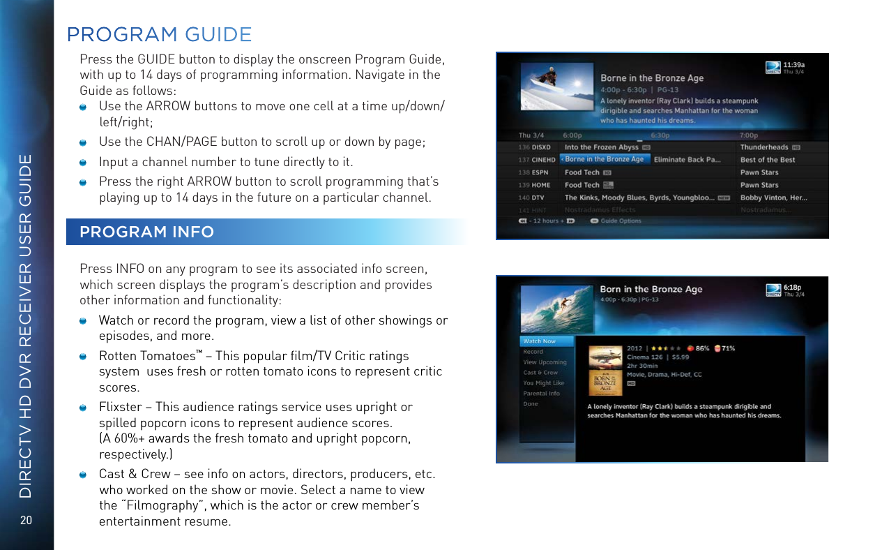 20DIRECTV HD DVR RECEIVER USER GUIDEPROGRAM GUIDEPress the GUIDE button to display the onscreen Program Guide, with up to 14 days of programming information. Navigate in the Guide as follows:   Use the ARROW buttons to move one cell at a time up/down/left/right;   Use the CHAN/PAGE button to scroll up or down by page;   Input a channel number to tune directly to it.   Press the right ARROW button to scroll programming that’s playing up to 14 days in the future on a particular channel.PROGRAM INFOPress INFO on any program to see its associated info screen, which screen displays the program’s description and provides other information and functionality:  Watch or record the program, view a list of other showings or episodes, and more.   Rotten Tomatoes™ – This popular ﬁlm/TV Critic ratings system  uses fresh or rotten tomato icons to represent critic scores.  Flixster – This audience ratings service uses upright or spilled popcorn icons to represent audience scores.  (A 60%+ awards the fresh tomato and upright popcorn, respectively.)  Cast &amp; Crew – see info on actors, directors, producers, etc. who worked on the show or movie. Select a name to view the “Filmography”, which is the actor or crew member’s entertainment resume. 