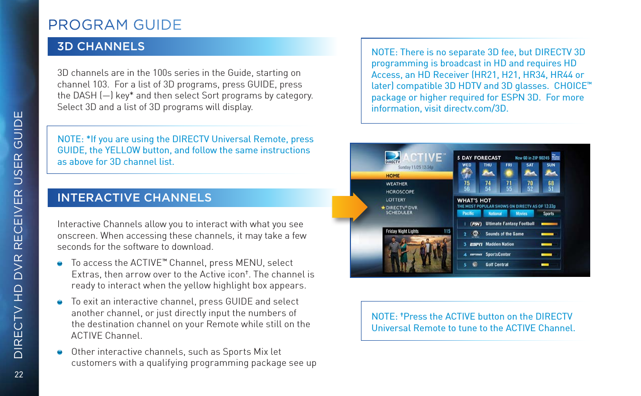 22DIRECTV HD DVR RECEIVER USER GUIDEPROGRAM GUIDE3D CHANNELS3D channels are in the 100s series in the Guide, starting on channel 103.  For a list of 3D programs, press GUIDE, press the DASH (—) key* and then select Sort programs by category.  Select 3D and a list of 3D programs will display. NOTE: *If you are using the DIRECTV Universal Remote, press GUIDE, the YELLOW button, and follow the same instructions as above for 3D channel list.INTERACTIVE CHANNELSInteractive Channels allow you to interact with what you see onscreen. When accessing these channels, it may take a few seconds for the software to download.  To access the ACTIVE™ Channel, press MENU, select Extras, then arrow over to the Active icon†. The channel is ready to interact when the yellow highlight box appears.   To exit an interactive channel, press GUIDE and select another channel, or just directly input the numbers of the destination channel on your Remote while still on the ACTIVE Channel.  Other interactive channels, such as Sports Mix let customers with a qualifying programming package see up NOTE: There is no separate 3D fee, but DIRECTV 3D programming is broadcast in HD and requires HD Access, an HD Receiver (HR21, H21, HR34, HR44 or later) compatible 3D HDTV and 3D glasses.  CHOICE™ package or higher required for ESPN 3D.  For more information, visit directv.com/3D.NOTE: †Press the ACTIVE button on the DIRECTV Universal Remote to tune to the ACTIVE Channel.