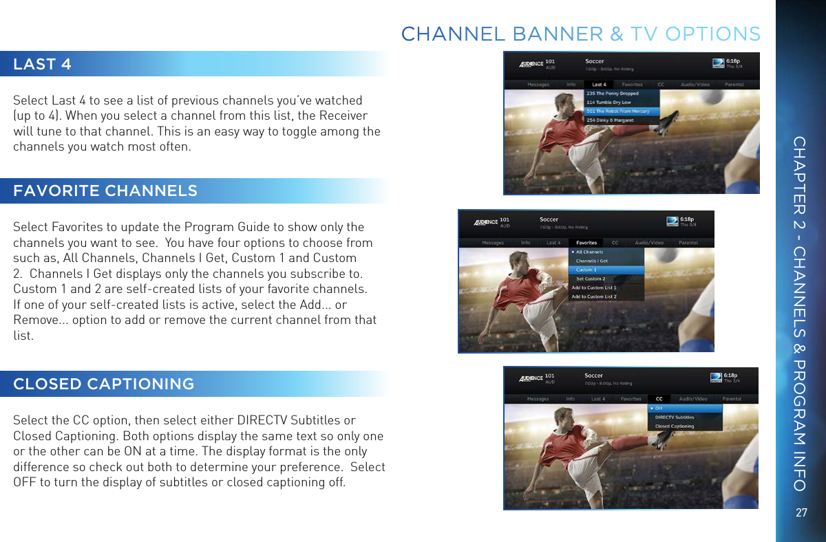 27CHAPTER 2 - CHANNELS &amp; PROGRAM INFOLAST 4Select Last 4 to see a list of previous channels you’ve watched (up to 4). When you select a channel from this list, the Receiver will tune to that channel. This is an easy way to toggle among the channels you watch most often.FAVORITE CHANNELSSelect Favorites to update the Program Guide to show only the channels you want to see.  You have four options to choose from such as, All Channels, Channels I Get, Custom 1 and Custom 2.  Channels I Get displays only the channels you subscribe to.  Custom 1 and 2 are self-created lists of your favorite channels. If one of your self-created lists is active, select the Add... or Remove... option to add or remove the current channel from that list. CLOSED CAPTIONINGSelect the CC option, then select either DIRECTV Subtitles or Closed Captioning. Both options display the same text so only one or the other can be ON at a time. The display format is the only difference so check out both to determine your preference.  Select OFF to turn the display of subtitles or closed captioning off.CHANNEL BANNER &amp; TV OPTIONS