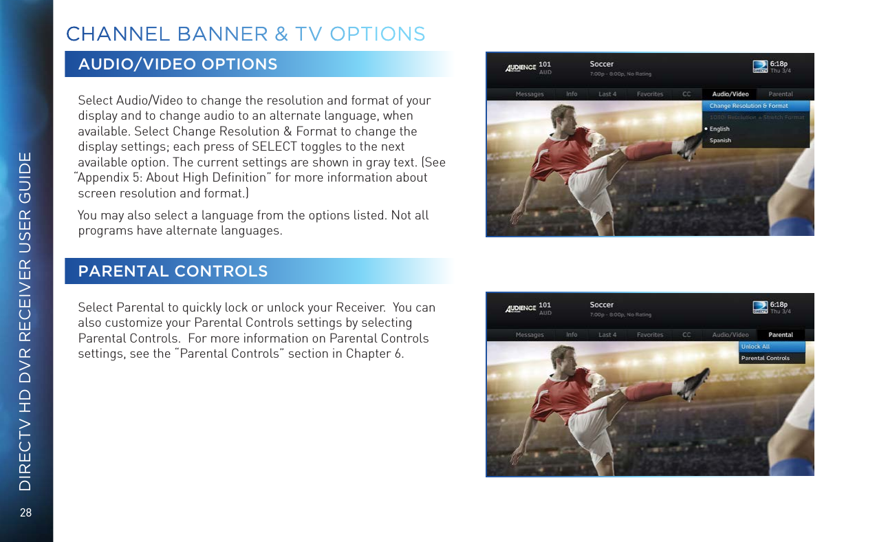 28DIRECTV HD DVR RECEIVER USER GUIDEAUDIO/VIDEO OPTIONSSelect Audio/Video to change the resolution and format of your display and to change audio to an alternate language, when available. Select Change Resolution &amp; Format to change the display settings; each press of SELECT toggles to the next available option. The current settings are shown in gray text. (See “Appendix 5: About High Deﬁnition” for more information about screen resolution and format.)You may also select a language from the options listed. Not all programs have alternate languages.PARENTAL CONTROLSSelect Parental to quickly lock or unlock your Receiver.  You can also customize your Parental Controls settings by selecting Parental Controls.  For more information on Parental Controls settings, see the “Parental Controls” section in Chapter 6.CHANNEL BANNER &amp; TV OPTIONS