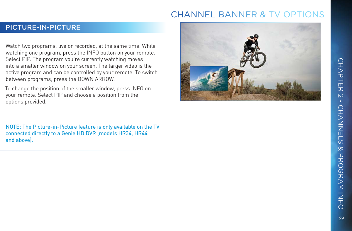 29CHAPTER 2 - CHANNELS &amp; PROGRAM INFOPICTURE-IN-PICTUREWatch two programs, live or recorded, at the same time. While watching one program, press the INFO button on your remote. Select PIP. The program you’re currently watching moves into a smaller window on your screen. The larger video is the active program and can be controlled by your remote. To switch between programs, press the DOWN ARROW. To change the position of the smaller window, press INFO on your remote. Select PIP and choose a position from the  options provided.NOTE: The Picture-in-Picture feature is only available on the TV connected directly to a Genie HD DVR (models HR34, HR44  and above).CHANNEL BANNER &amp; TV OPTIONS