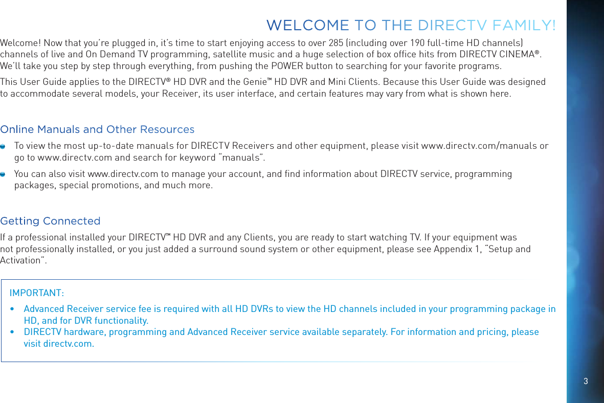 3Welcome! Now that you’re plugged in, it’s time to start enjoying access to over 285 (including over 190 full-time HD channels) channels of live and On Demand TV programming, satellite music and a huge selection of box ofﬁce hits from DIRECTV CINEMA®. We’ll take you step by step through everything, from pushing the POWER button to searching for your favorite programs.This User Guide applies to the DIRECTV® HD DVR and the Genie™ HD DVR and Mini Clients. Because this User Guide was designed to accommodate several models, your Receiver, its user interface, and certain features may vary from what is shown here.Online Manuals and Other Resources  To view the most up-to-date manuals for DIRECTV Receivers and other equipment, please visit www.directv.com/manuals or go to www.directv.com and search for keyword “manuals”.  You can also visit www.directv.com to manage your account, and ﬁnd information about DIRECTV service, programming packages, special promotions, and much more.Getting ConnectedIf a professional installed your DIRECTV™ HD DVR and any Clients, you are ready to start watching TV. If your equipment was not professionally installed, or you just added a surround sound system or other equipment, please see Appendix 1, “Setup and Activation”.IMPORTANT:  •  Advanced Receiver service fee is required with all HD DVRs to view the HD channels included in your programming package in HD, and for DVR functionality.•  DIRECTV hardware, programming and Advanced Receiver service available separately. For information and pricing, please visit directv.com.WELCOME TO THE DIRECTV FAMILY!