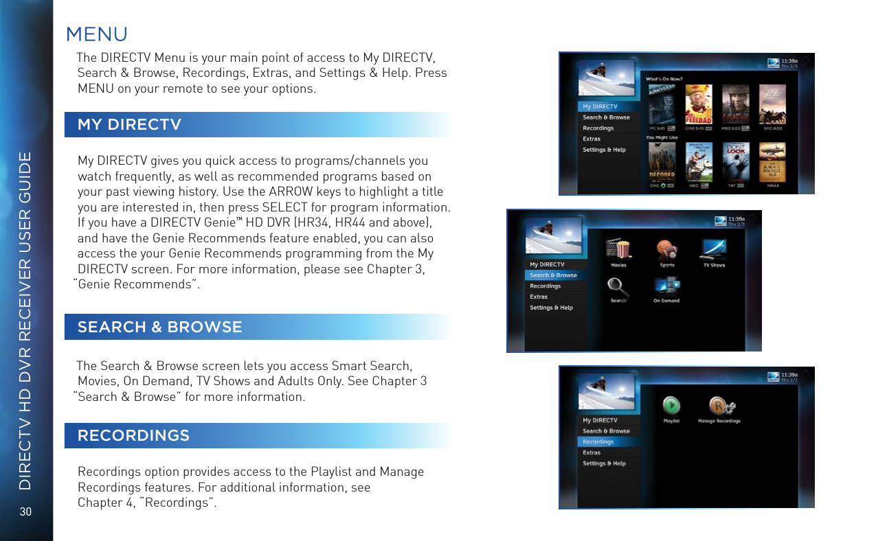 30DIRECTV HD DVR RECEIVER USER GUIDEThe DIRECTV Menu is your main point of access to My DIRECTV, Search &amp; Browse, Recordings, Extras, and Settings &amp; Help. Press MENU on your remote to see your options. MY DIRECTVMy DIRECTV gives you quick access to programs/channels you watch frequently, as well as recommended programs based on your past viewing history. Use the ARROW keys to highlight a title you are interested in, then press SELECT for program information. If you have a DIRECTV Genie™ HD DVR (HR34, HR44 and above), and have the Genie Recommends feature enabled, you can also access the your Genie Recommends programming from the My DIRECTV screen. For more information, please see Chapter 3, “Genie Recommends”. SEARCH &amp; BROWSEThe Search &amp; Browse screen lets you access Smart Search, Movies, On Demand, TV Shows and Adults Only. See Chapter 3 “Search &amp; Browse” for more information.RECORDINGSRecordings option provides access to the Playlist and Manage Recordings features. For additional information, see  Chapter 4, “Recordings”.MENU