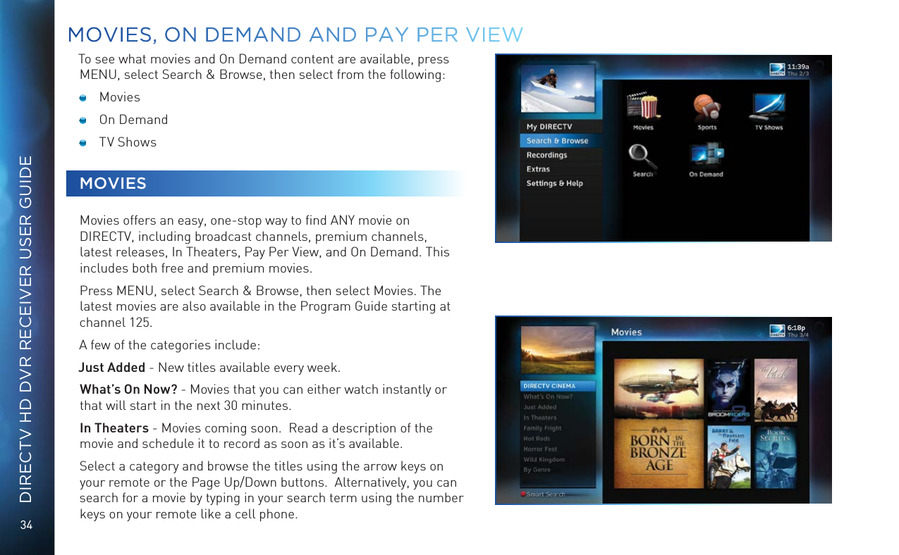34DIRECTV HD DVR RECEIVER USER GUIDETo see what movies and On Demand content are available, press MENU, select Search &amp; Browse, then select from the following: Movies  On Demand  TV ShowsMOVIESMovies offers an easy, one-stop way to ﬁnd ANY movie on DIRECTV, including broadcast channels, premium channels, latest releases, In Theaters, Pay Per View, and On Demand. This includes both free and premium movies.Press MENU, select Search &amp; Browse, then select Movies. The latest movies are also available in the Program Guide starting at channel 125.A few of the categories include:Just Added - New titles available every week.  What’s On Now? - Movies that you can either watch instantly or that will start in the next 30 minutes.In Theaters - Movies coming soon.  Read a description of the movie and schedule it to record as soon as it’s available.Select a category and browse the titles using the arrow keys on your remote or the Page Up/Down buttons.  Alternatively, you can search for a movie by typing in your search term using the number keys on your remote like a cell phone. MOVIES, ON DEMAND AND  PAY PER VIEW