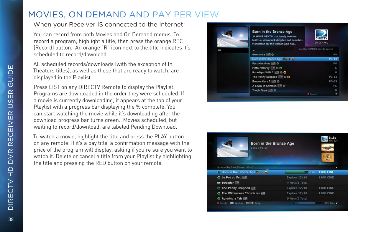 38DIRECTV HD DVR RECEIVER USER GUIDEMOVIES, ON DEMAND AND  PAY PER VIEWWhen your Receiver IS connected to the Internet:You can record from both Movies and On Demand menus. To record a program, highlight a title, then press the orange REC (Record) button.  An orange “R” icon next to the title indicates it’s scheduled to record/download.  All scheduled records/downloads (with the exception of In Theaters titles), as well as those that are ready to watch, are displayed in the Playlist. Press LIST on any DIRECTV Remote to display the Playlist. Programs are downloaded in the order they were scheduled. If a movie is currently downloading, it appears at the top of your Playlist with a progress bar displaying the % complete. You can start watching the movie while it’s downloading after the download progress bar turns green.  Movies scheduled, but waiting to record/download, are labeled Pending Download.To watch a movie, highlight the title and press the PLAY button on any remote. If it’s a pay title, a conﬁrmation message with the price of the program will display, asking if you‘re sure you want to watch it. Delete or cancel a title from your Playlist by highlighting the title and pressing the RED button on your remote.