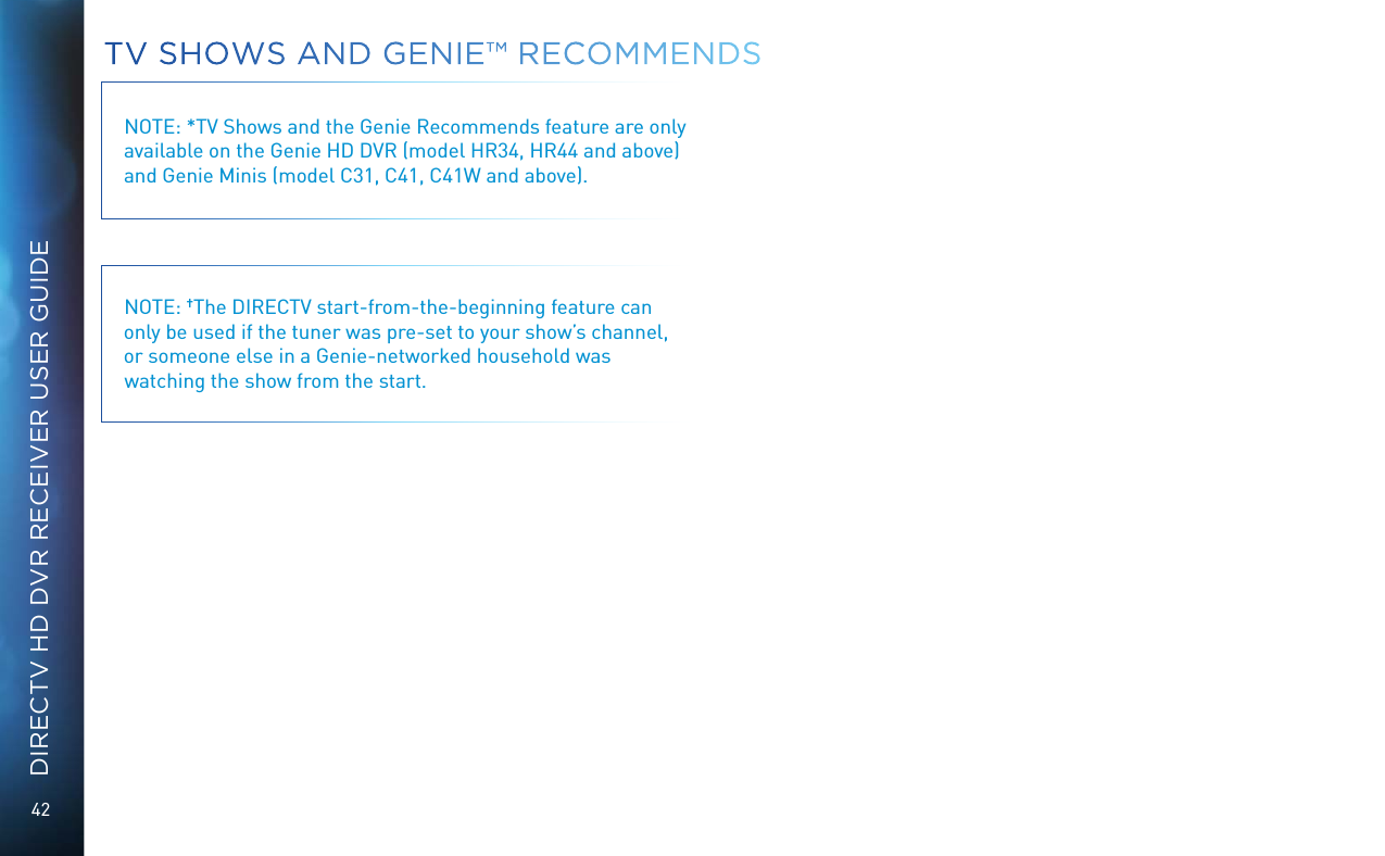 42DIRECTV HD DVR RECEIVER USER GUIDETV SHOWS AND GENIE™ RECOMMENDSNOTE: *TV Shows and the Genie Recommends feature are only available on the Genie HD DVR (model HR34, HR44 and above) and Genie Minis (model C31, C41, C41W and above).NOTE: †The DIRECTV start-from-the-beginning feature can only be used if the tuner was pre-set to your show’s channel, or someone else in a Genie-networked household was watching the show from the start.