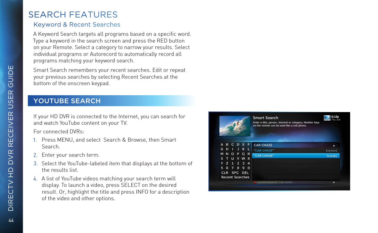 44DIRECTV HD DVR RECEIVER USER GUIDEKeyword &amp; Recent Searches A Keyword Search targets all programs based on a speciﬁc word. Type a keyword in the search screen and press the RED button on your Remote. Select a category to narrow your results. Select individual programs or Autorecord to automatically record all programs matching your keyword search. Smart Search remembers your recent searches. Edit or repeat your previous searches by selecting Recent Searches at the bottom of the onscreen keypad.YOUTUBE SEARCHIf your HD DVR is connected to the Internet, you can search for and watch YouTube content on your TV. For connected DVRs:1.  Press MENU, and select  Search &amp; Browse, then Smart Search. 2.  Enter your search term.3.  Select the YouTube-labeled item that displays at the bottom of the results list.4.  A list of YouTube videos matching your search term will display. To launch a video, press SELECT on the desired result. Or, highlight the title and press INFO for a description of the video and other options.SEARCH FEATURES