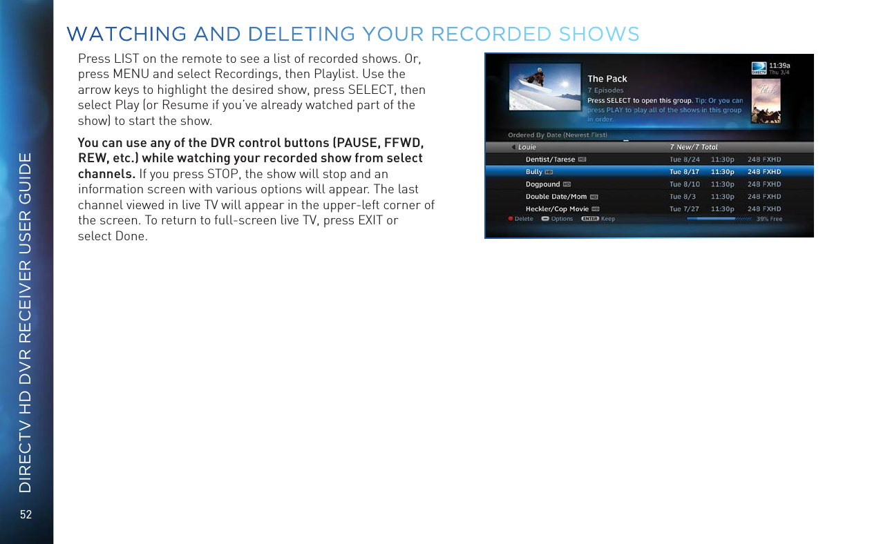 52DIRECTV HD DVR RECEIVER USER GUIDEPress LIST on the remote to see a list of recorded shows. Or, press MENU and select Recordings, then Playlist. Use the arrow keys to highlight the desired show, press SELECT, then select Play (or Resume if you’ve already watched part of the show) to start the show. You can use any of the DVR control buttons (PAUSE, FFWD, REW, etc.) while watching your recorded show from select channels. If you press STOP, the show will stop and an information screen with various options will appear. The last channel viewed in live TV will appear in the upper-left corner of the screen. To return to full-screen live TV, press EXIT or  select Done.WATCHING AND DELETING YOUR RECORDED SHOWS
