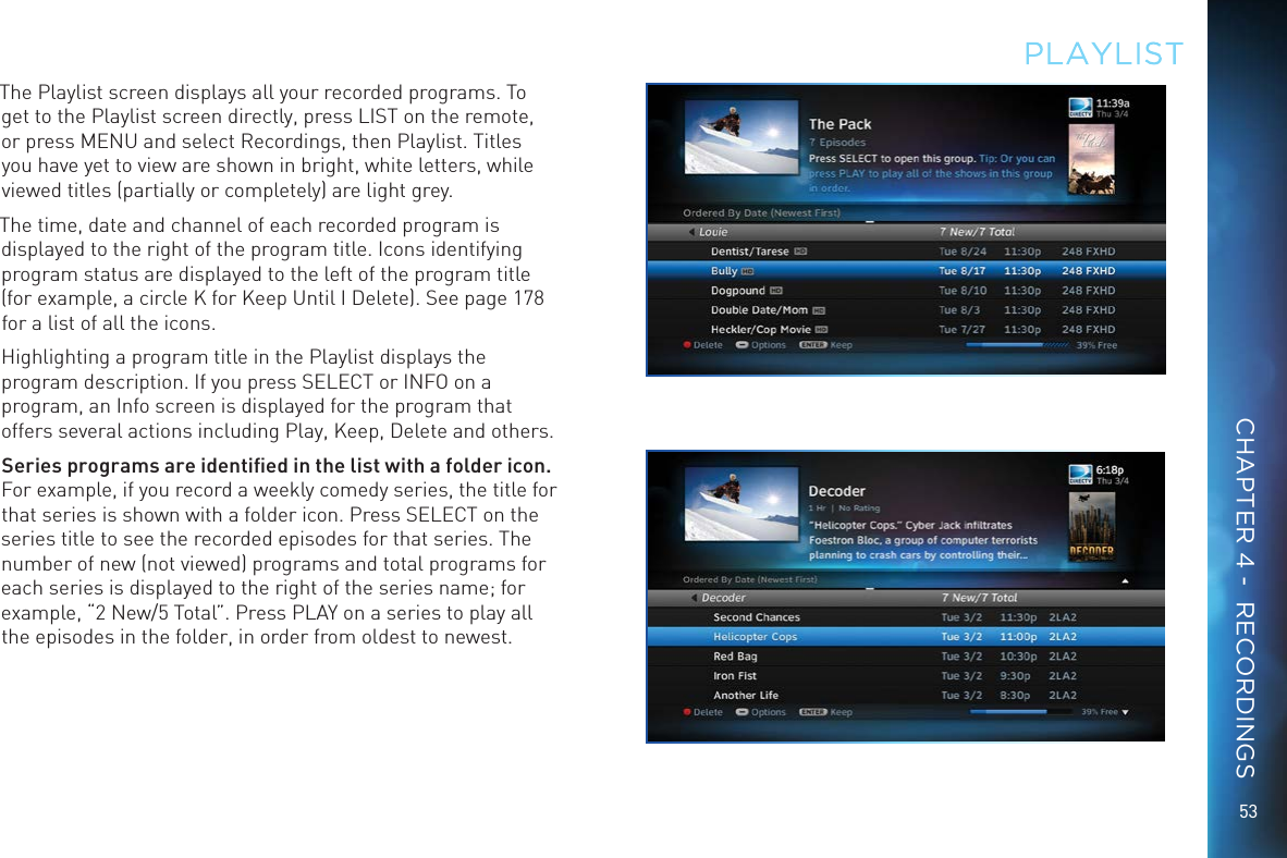 53The Playlist screen displays all your recorded programs. To get to the Playlist screen directly, press LIST on the remote, or press MENU and select Recordings, then Playlist. Titles you have yet to view are shown in bright, white letters, while viewed titles (partially or completely) are light grey.The time, date and channel of each recorded program is displayed to the right of the program title. Icons identifying program status are displayed to the left of the program title (for example, a circle K for Keep Until I Delete). See page 178 for a list of all the icons.Highlighting a program title in the Playlist displays the program description. If you press SELECT or INFO on a program, an Info screen is displayed for the program that offers several actions including Play, Keep, Delete and others. Series programs are identiﬁed in the list with a folder icon. For example, if you record a weekly comedy series, the title for that series is shown with a folder icon. Press SELECT on the series title to see the recorded episodes for that series. The number of new (not viewed) programs and total programs for each series is displayed to the right of the series name; for example, “2 New/5 Total”. Press PLAY on a series to play all the episodes in the folder, in order from oldest to newest.PLAYLISTCHAPTER 4 -  RECORDINGS