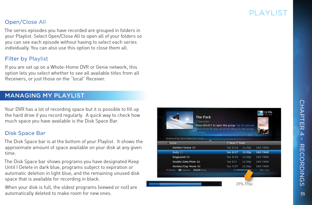 5539% FreePLAYLISTOpen/Close AllThe series episodes you have recorded are grouped in folders in your Playlist. Select Open/Close All to open all of your folders so you can see each episode without having to select each series individually. You can also use this option to close them all.Filter by PlaylistIf you are set up on a Whole-Home DVR or Genie network, this option lets you select whether to see all available titles from all Receivers, or just those on the “local” Receiver.MANAGING MY PLAYLISTYour DVR has a lot of recording space but it is possible to ﬁll up the hard drive if you record regularly.  A quick way to check how much space you have available is the Disk Space Bar.  Disk Space BarThe Disk Space bar is at the bottom of your Playlist.  It shows the approximate amount of space available on your disk at any given time. The Disk Space bar shows programs you have designated Keep Until I Delete in dark blue, programs subject to expiration or automatic deletion in light blue, and the remaining unused disk space that is available for recording in black.When your disk is full, the oldest programs (viewed or not) are automatically deleted to make room for new ones.  CHAPTER 4 -  RECORDINGS