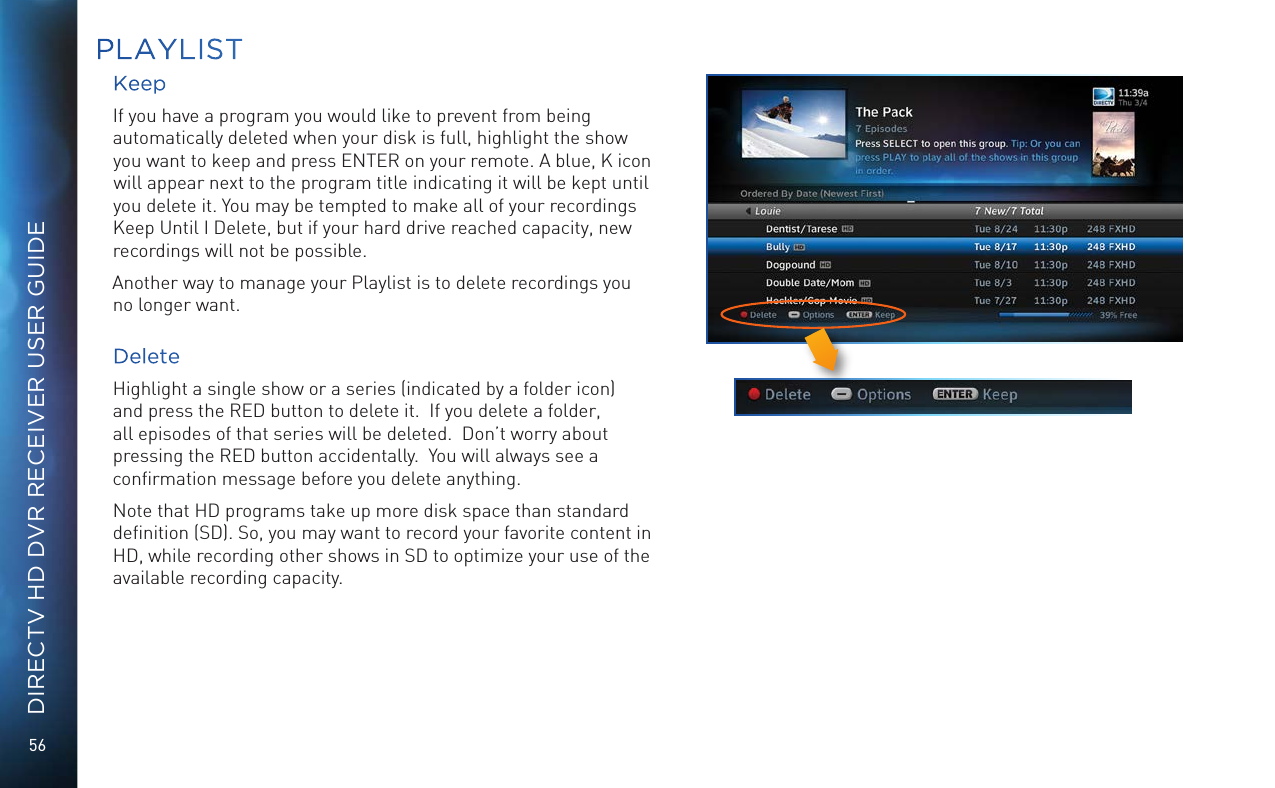 56DIRECTV HD DVR RECEIVER USER GUIDEKeepIf you have a program you would like to prevent from being automatically deleted when your disk is full, highlight the show you want to keep and press ENTER on your remote. A blue, K icon will appear next to the program title indicating it will be kept until you delete it. You may be tempted to make all of your recordings Keep Until I Delete, but if your hard drive reached capacity, new recordings will not be possible.Another way to manage your Playlist is to delete recordings you no longer want.DeleteHighlight a single show or a series (indicated by a folder icon) and press the RED button to delete it.  If you delete a folder, all episodes of that series will be deleted.  Don’t worry about pressing the RED button accidentally.  You will always see a conﬁrmation message before you delete anything.Note that HD programs take up more disk space than standard deﬁnition (SD). So, you may want to record your favorite content in HD, while recording other shows in SD to optimize your use of the available recording capacity.PLAYLIST