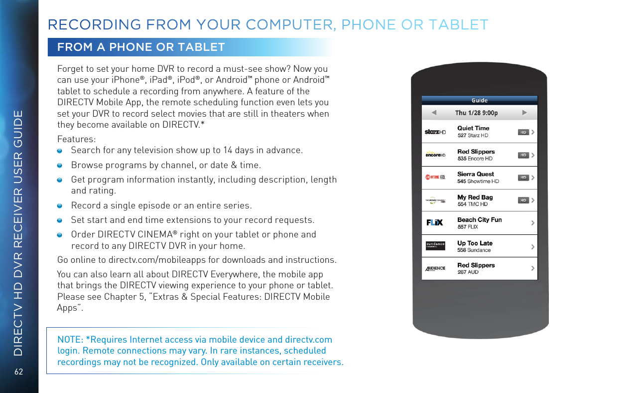 62DIRECTV HD DVR RECEIVER USER GUIDEFROM A PHONE OR TABLETForget to set your home DVR to record a must-see show? Now you can use your iPhone®, iPad®, iPod®, or Android™ phone or Android™ tablet to schedule a recording from anywhere. A feature of the DIRECTV Mobile App, the remote scheduling function even lets you set your DVR to record select movies that are still in theaters when they become available on DIRECTV.*Features:  Search for any television show up to 14 days in advance.  Browse programs by channel, or date &amp; time.  Get program information instantly, including description, length and rating. Record a single episode or an entire series.  Set start and end time extensions to your record requests.  Order DIRECTV CINEMA® right on your tablet or phone and record to any DIRECTV DVR in your home. Go online to directv.com/mobileapps for downloads and instructions. You can also learn all about DIRECTV Everywhere, the mobile app that brings the DIRECTV viewing experience to your phone or tablet. Please see Chapter 5, “Extras &amp; Special Features: DIRECTV Mobile Apps”.NOTE: *Requires Internet access via mobile device and directv.com login. Remote connections may vary. In rare instances, scheduled recordings may not be recognized. Only available on certain receivers.RECORDING  FROM YOUR COMPUTER, PHONE OR  TABLET