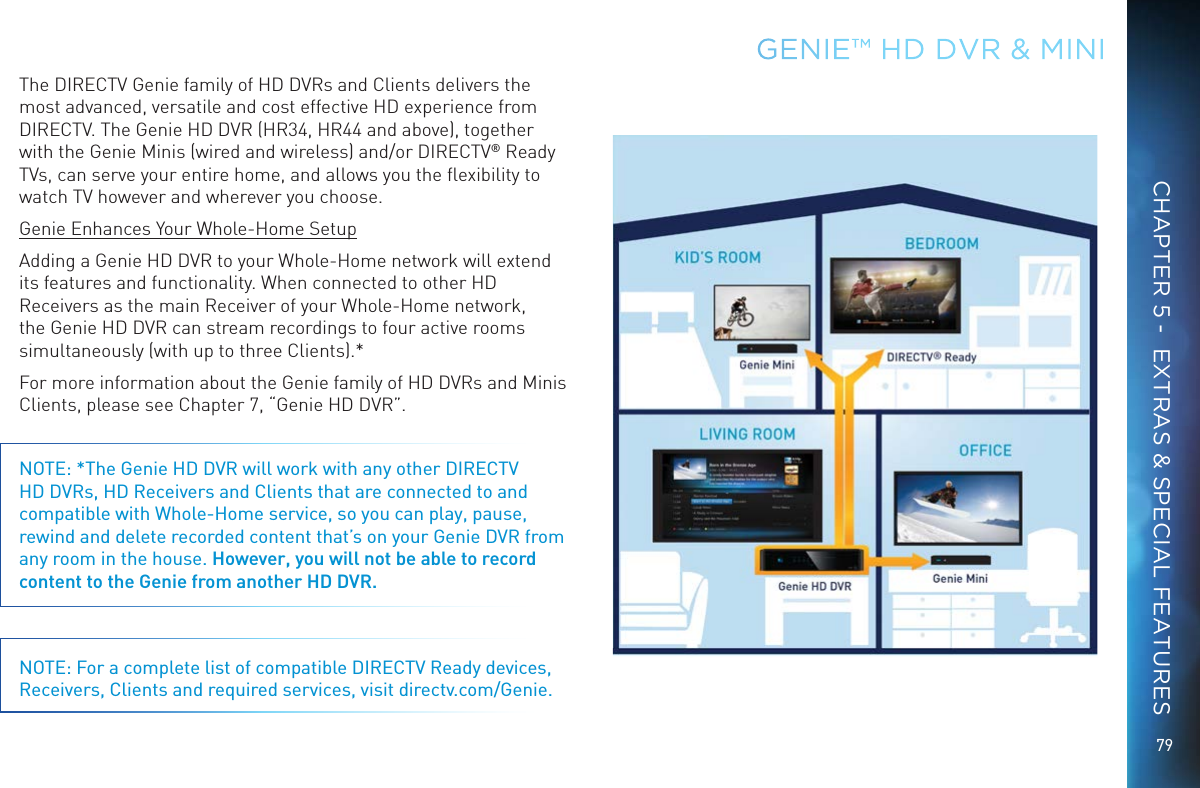 79GENIE™ HD DVR &amp; MINICHAPTER 5 -  EXTRAS &amp; SPECIAL FEATURESThe DIRECTV Genie family of HD DVRs and Clients delivers the most advanced, versatile and cost effective HD experience from DIRECTV. The Genie HD DVR (HR34, HR44 and above), together with the Genie Minis (wired and wireless) and/or DIRECTV® Ready TVs, can serve your entire home, and allows you the ﬂexibility to watch TV however and wherever you choose.Genie Enhances Your Whole-Home SetupAdding a Genie HD DVR to your Whole-Home network will extend its features and functionality. When connected to other HD Receivers as the main Receiver of your Whole-Home network, the Genie HD DVR can stream recordings to four active rooms simultaneously (with up to three Clients).*For more information about the Genie family of HD DVRs and Minis Clients, please see Chapter 7, “Genie HD DVR”.NOTE: *The Genie HD DVR will work with any other DIRECTV HD DVRs, HD Receivers and Clients that are connected to and compatible with Whole-Home service, so you can play, pause, rewind and delete recorded content that’s on your Genie DVR from any room in the house. However, you will not be able to record content to the Genie from another HD DVR. NOTE: For a complete list of compatible DIRECTV Ready devices, Receivers, Clients and required services, visit directv.com/Genie.