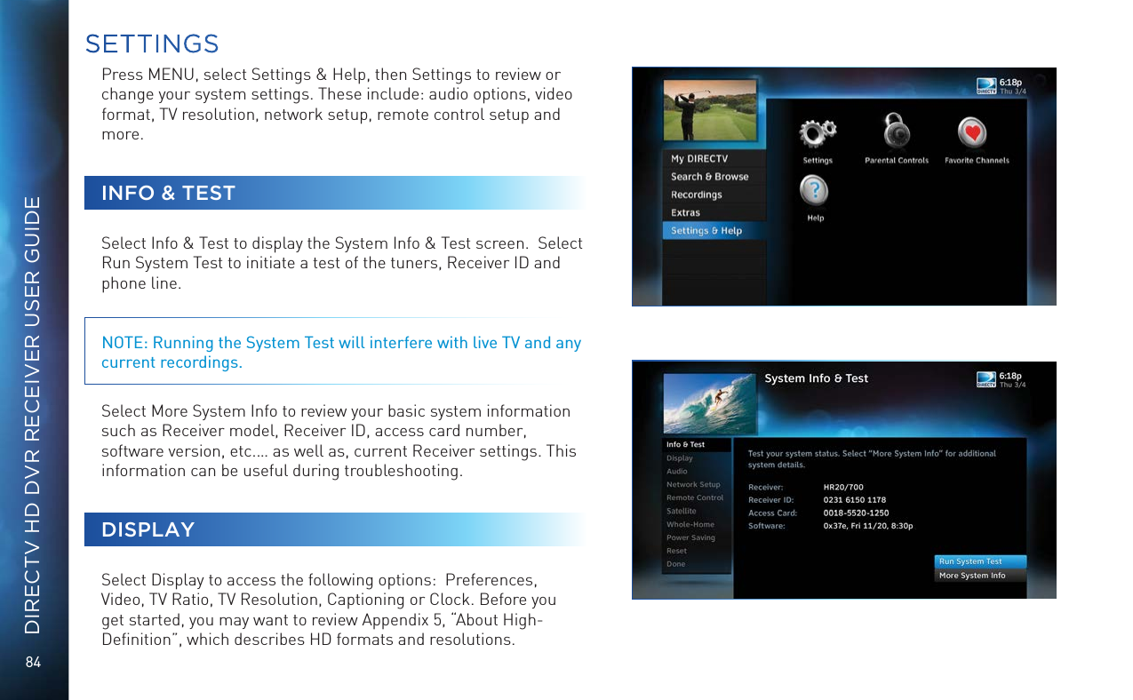 84DIRECTV HD DVR RECEIVER USER GUIDEPress MENU, select Settings &amp; Help, then Settings to review or change your system settings. These include: audio options, video format, TV resolution, network setup, remote control setup and more. INFO &amp; TESTSelect Info &amp; Test to display the System Info &amp; Test screen.  Select Run System Test to initiate a test of the tuners, Receiver ID and phone line.  NOTE: Running the System Test will interfere with live TV and any current recordings.Select More System Info to review your basic system information such as Receiver model, Receiver ID, access card number, software version, etc.… as well as, current Receiver settings. This information can be useful during troubleshooting.DISPLAYSelect Display to access the following options:  Preferences, Video, TV Ratio, TV Resolution, Captioning or Clock. Before you get started, you may want to review Appendix 5, “About High-Deﬁnition”, which describes HD formats and resolutions. SETTINGS