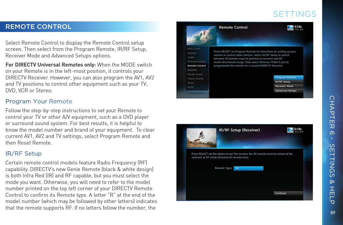 8989REMOTE CONTROLSelect Remote Control to display the Remote Control setup screen. Then select from the Program Remote, IR/RF Setup, Receiver Mode and Advanced Setups options.For DIRECTV Universal Remotes only: When the MODE switch on your Remote is in the left-most position, it controls your DIRECTV Receiver. However, you can also program the AV1, AV2 and TV positions to control other equipment such as your TV, DVD, VCR or Stereo.Program Your RemoteFollow the step-by-step instructions to set your Remote to control your TV or other A/V equipment, such as a DVD player or surround sound system. For best results, it is helpful to know the model number and brand of your equipment.  To clear current AV1, AV2 and TV settings, select Program Remote and then Reset Remote.IR/RF SetupCertain remote control models feature Radio Frequency (RF) capability. DIRECTV’s new Genie Remote (black &amp; white design) is both Infra Red (IR) and RF capable, but you must select the mode you want. Otherwise, you will need to refer to the model number printed on the top left corner of your DIRECTV Remote Control to conﬁrm its Remote type. A letter “R” at the end of the model number (which may be followed by other letters) indicates that the remote supports RF. If no letters follow the number, the SETTINGSCHAPTER 6 -  SETTINGS &amp; HELP