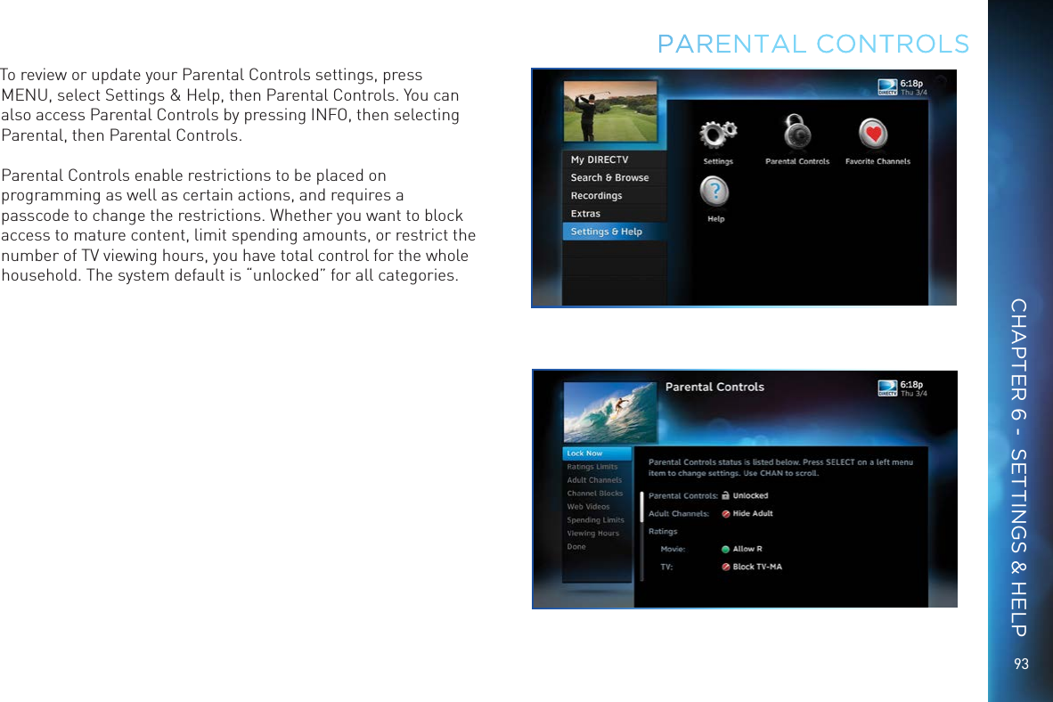 9393PARENTAL CONTROLSTo review or update your Parental Controls settings, press MENU, select Settings &amp; Help, then Parental Controls. You can also access Parental Controls by pressing INFO, then selecting Parental, then Parental Controls.Parental Controls enable restrictions to be placed on programming as well as certain actions, and requires a passcode to change the restrictions. Whether you want to block access to mature content, limit spending amounts, or restrict the number of TV viewing hours, you have total control for the whole household. The system default is “unlocked” for all categories.CHAPTER 6 -  SETTINGS &amp; HELP