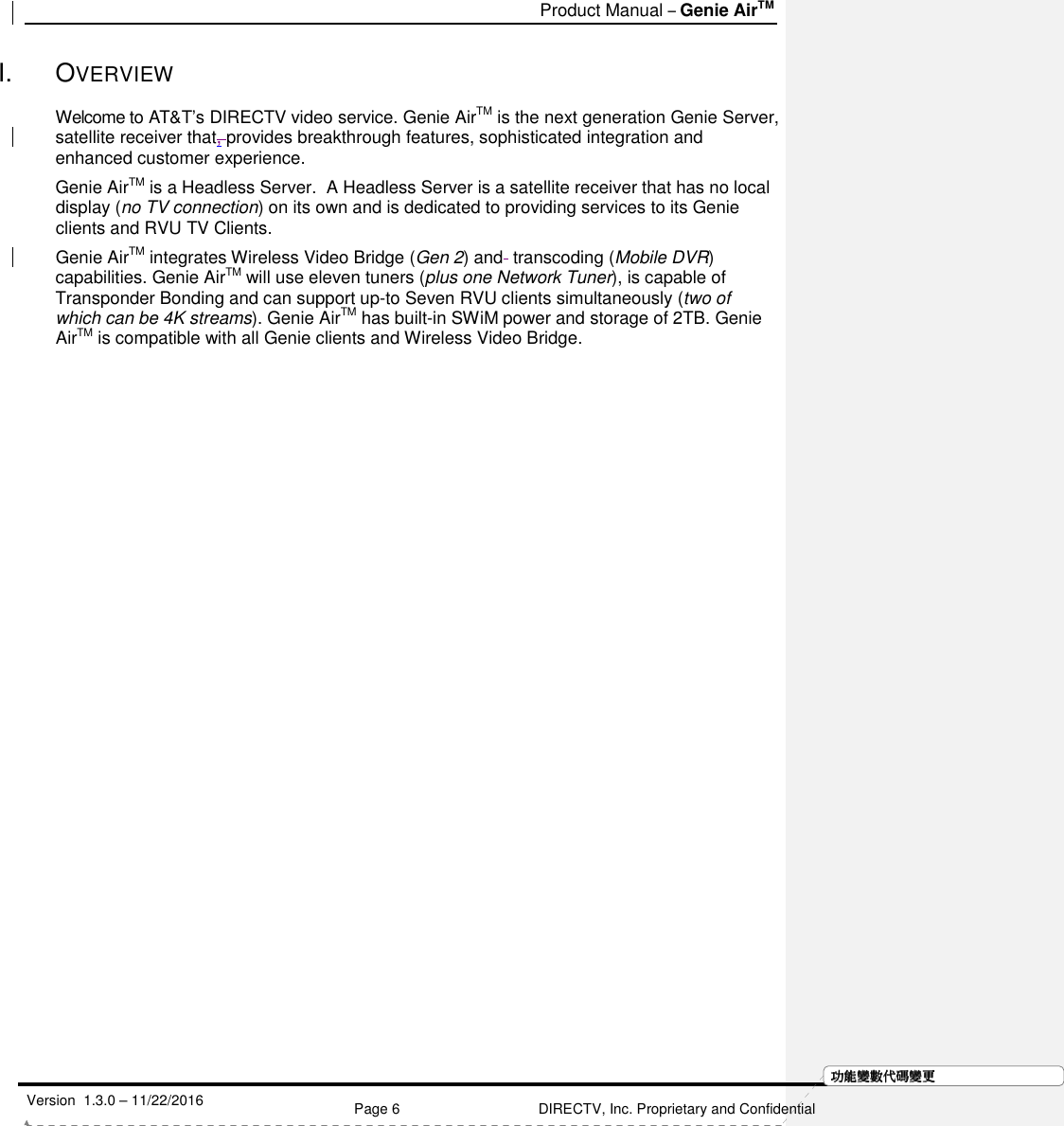   Product Manual – Genie AirTM   Version  1.3.0 – 11/22/2016    Page 6 DIRECTV, Inc. Proprietary and Confidential  功功功功能變能變能變能變數代數代數代數代碼變碼變碼變碼變更更更更I.  OVERVIEW Welcome to AT&amp;T’s DIRECTV video service. Genie AirTM is the next generation Genie Server, satellite receiver that, provides breakthrough features, sophisticated integration and enhanced customer experience.  Genie AirTM is a Headless Server.  A Headless Server is a satellite receiver that has no local display (no TV connection) on its own and is dedicated to providing services to its Genie clients and RVU TV Clients.  Genie AirTM integrates Wireless Video Bridge (Gen 2) and  transcoding (Mobile DVR) capabilities. Genie AirTM will use eleven tuners (plus one Network Tuner), is capable of Transponder Bonding and can support up-to Seven RVU clients simultaneously (two of which can be 4K streams). Genie AirTM has built-in SWiM power and storage of 2TB. Genie AirTM is compatible with all Genie clients and Wireless Video Bridge.    