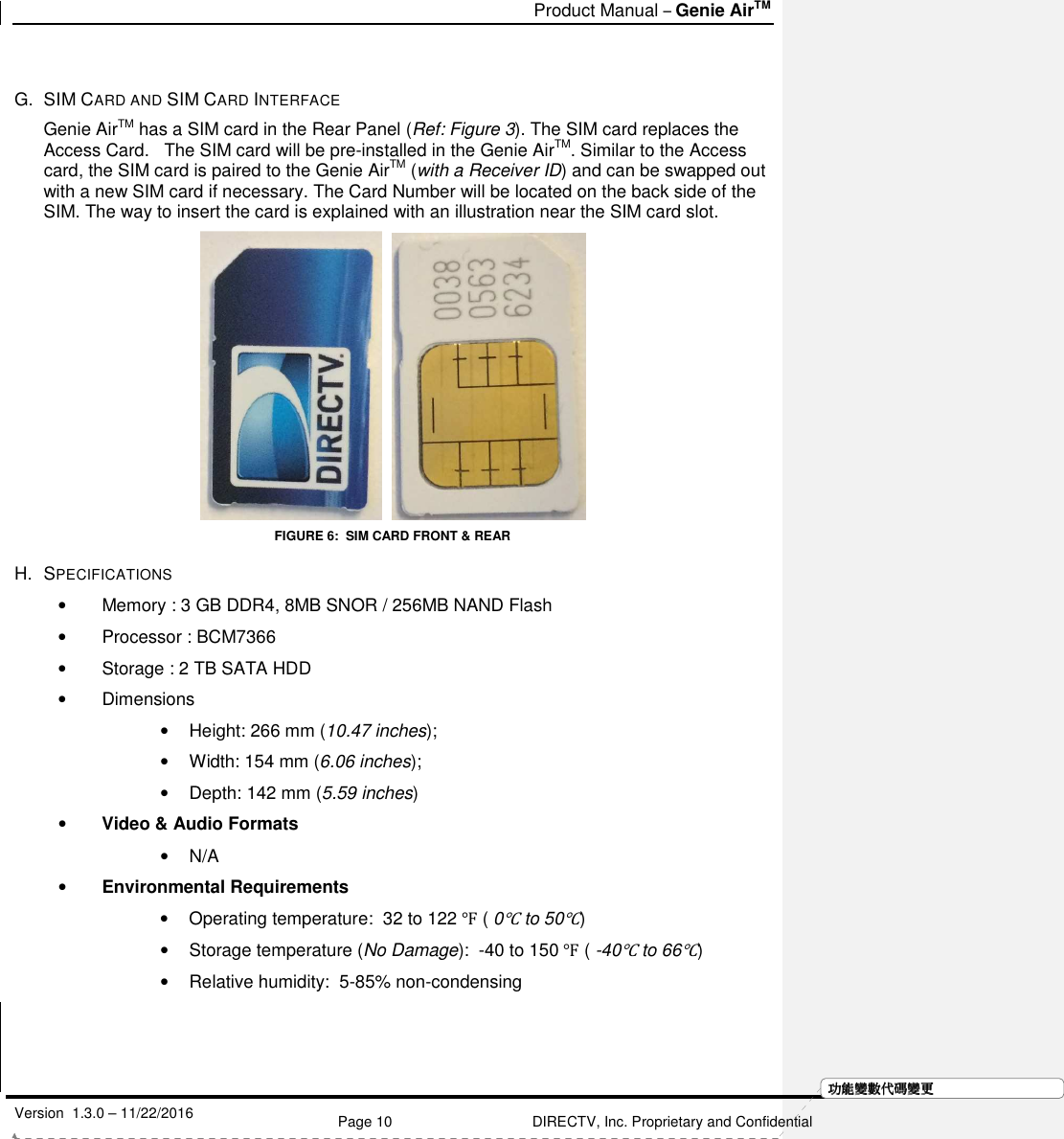   Product Manual – Genie AirTM   Version  1.3.0 – 11/22/2016    Page 10 DIRECTV, Inc. Proprietary and Confidential  功功功功能變能變能變能變數代數代數代數代碼變碼變碼變碼變更更更更 G.  SIM CARD AND SIM CARD INTERFACE Genie AirTM has a SIM card in the Rear Panel (Ref: Figure 3). The SIM card replaces the Access Card.   The SIM card will be pre-installed in the Genie AirTM. Similar to the Access card, the SIM card is paired to the Genie AirTM (with a Receiver ID) and can be swapped out with a new SIM card if necessary. The Card Number will be located on the back side of the SIM. The way to insert the card is explained with an illustration near the SIM card slot.     FIGURE 6:  SIM CARD FRONT &amp; REAR H.  SPECIFICATIONS •  Memory : 3 GB DDR4, 8MB SNOR / 256MB NAND Flash •  Processor : BCM7366 •  Storage : 2 TB SATA HDD •  Dimensions •  Height: 266 mm (10.47 inches);  •  Width: 154 mm (6.06 inches);  •  Depth: 142 mm (5.59 inches) • Video &amp; Audio Formats •  N/A • Environmental Requirements  •  Operating temperature:  32 to 122 ℉ ( 0℃ to 50℃) •  Storage temperature (No Damage):  -40 to 150 ℉ ( -40℃ to 66℃) •  Relative humidity:  5-85% non-condensing    