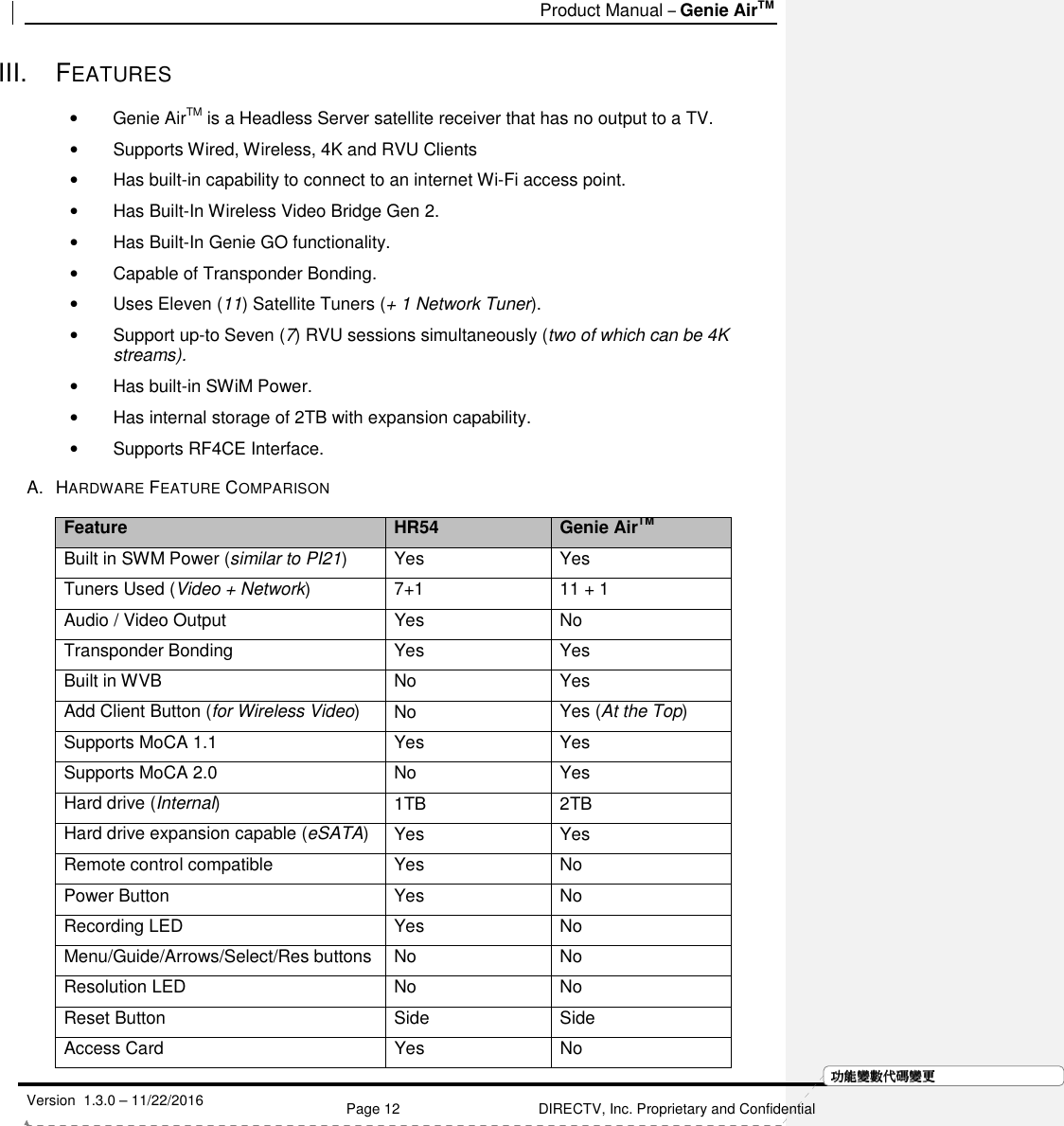   Product Manual – Genie AirTM   Version  1.3.0 – 11/22/2016    Page 12 DIRECTV, Inc. Proprietary and Confidential  功功功功能變能變能變能變數代數代數代數代碼變碼變碼變碼變更更更更III.  FEATURES •  Genie AirTM is a Headless Server satellite receiver that has no output to a TV. •  Supports Wired, Wireless, 4K and RVU Clients •  Has built-in capability to connect to an internet Wi-Fi access point. •  Has Built-In Wireless Video Bridge Gen 2.  •  Has Built-In Genie GO functionality. •  Capable of Transponder Bonding. •  Uses Eleven (11) Satellite Tuners (+ 1 Network Tuner). •  Support up-to Seven (7) RVU sessions simultaneously (two of which can be 4K streams). •  Has built-in SWiM Power.  •  Has internal storage of 2TB with expansion capability. •  Supports RF4CE Interface. A.  HARDWARE FEATURE COMPARISON Feature HR54 Genie AirTM Built in SWM Power (similar to PI21)  Yes  Yes Tuners Used (Video + Network)  7+1  11 + 1 Audio / Video Output  Yes  No Transponder Bonding  Yes   Yes  Built in WVB  No  Yes Add Client Button (for Wireless Video)  No  Yes (At the Top) Supports MoCA 1.1  Yes  Yes Supports MoCA 2.0  No  Yes Hard drive (Internal)  1TB  2TB Hard drive expansion capable (eSATA)  Yes  Yes Remote control compatible  Yes  No Power Button  Yes  No Recording LED  Yes  No Menu/Guide/Arrows/Select/Res buttons No  No Resolution LED  No  No  Reset Button  Side  Side Access Card  Yes  No 