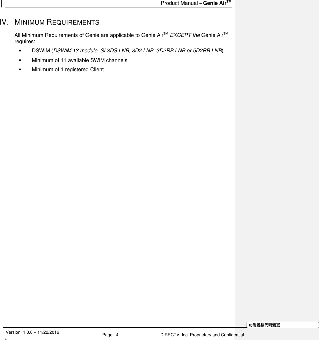   Product Manual – Genie AirTM   Version  1.3.0 – 11/22/2016    Page 14 DIRECTV, Inc. Proprietary and Confidential  功功功功能變能變能變能變數代數代數代數代碼變碼變碼變碼變更更更更IV.  MINIMUM REQUIREMENTS  All Minimum Requirements of Genie are applicable to Genie AirTM EXCEPT the Genie AirTM requires: •  DSWiM (DSWiM 13 module, SL3DS LNB, 3D2 LNB, 3D2RB LNB or 5D2RB LNB) •  Minimum of 11 available SWiM channels  •  Minimum of 1 registered Client.  