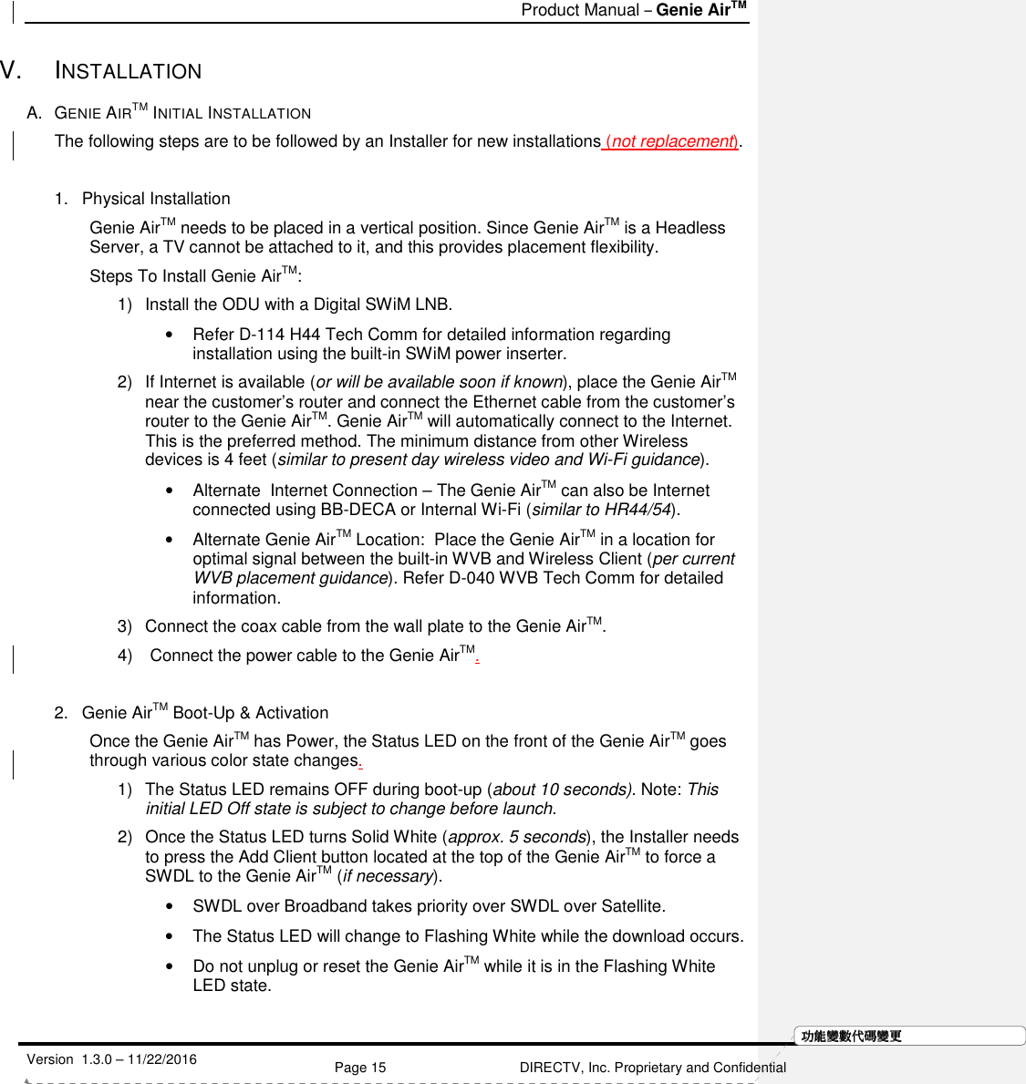   Product Manual – Genie AirTM   Version  1.3.0 – 11/22/2016    Page 15 DIRECTV, Inc. Proprietary and Confidential  功功功功能變能變能變能變數代數代數代數代碼變碼變碼變碼變更更更更V.  INSTALLATION  A.  GENIE AIRTM INITIAL INSTALLATION The following steps are to be followed by an Installer for new installations (not replacement).   1.  Physical Installation Genie AirTM needs to be placed in a vertical position. Since Genie AirTM is a Headless Server, a TV cannot be attached to it, and this provides placement flexibility.  Steps To Install Genie AirTM: 1)  Install the ODU with a Digital SWiM LNB.  •  Refer D-114 H44 Tech Comm for detailed information regarding installation using the built-in SWiM power inserter. 2)  If Internet is available (or will be available soon if known), place the Genie AirTM near the customer’s router and connect the Ethernet cable from the customer’s router to the Genie AirTM. Genie AirTM will automatically connect to the Internet. This is the preferred method. The minimum distance from other Wireless devices is 4 feet (similar to present day wireless video and Wi-Fi guidance). •  Alternate  Internet Connection – The Genie AirTM can also be Internet connected using BB-DECA or Internal Wi-Fi (similar to HR44/54). •  Alternate Genie AirTM Location:  Place the Genie AirTM in a location for optimal signal between the built-in WVB and Wireless Client (per current WVB placement guidance). Refer D-040 WVB Tech Comm for detailed information. 3)  Connect the coax cable from the wall plate to the Genie AirTM. 4)   Connect the power cable to the Genie AirTM.  2.  Genie AirTM Boot-Up &amp; Activation Once the Genie AirTM has Power, the Status LED on the front of the Genie AirTM goes through various color state changes.  1)  The Status LED remains OFF during boot-up (about 10 seconds). Note: This initial LED Off state is subject to change before launch. 2)  Once the Status LED turns Solid White (approx. 5 seconds), the Installer needs to press the Add Client button located at the top of the Genie AirTM to force a SWDL to the Genie AirTM (if necessary).  •  SWDL over Broadband takes priority over SWDL over Satellite. •  The Status LED will change to Flashing White while the download occurs.  •  Do not unplug or reset the Genie AirTM while it is in the Flashing White LED state.   