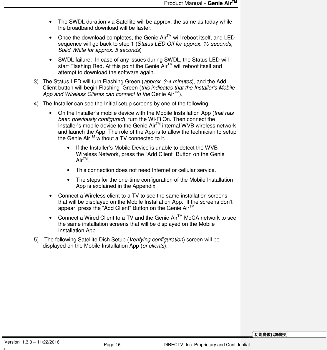   Product Manual – Genie AirTM   Version  1.3.0 – 11/22/2016    Page 16 DIRECTV, Inc. Proprietary and Confidential  功功功功能變能變能變能變數代數代數代數代碼變碼變碼變碼變更更更更•  The SWDL duration via Satellite will be approx. the same as today while the broadband download will be faster.  •  Once the download completes, the Genie AirTM will reboot itself, and LED sequence will go back to step 1 (Status LED Off for approx. 10 seconds, Solid White for approx. 5 seconds) •  SWDL failure:  In case of any issues during SWDL, the Status LED will start Flashing Red. At this point the Genie AirTM will reboot itself and attempt to download the software again. 3)  The Status LED will turn Flashing Green (approx. 3-4 minutes), and the Add Client button will begin Flashing  Green (this indicates that the Installer’s Mobile App and Wireless Clients can connect to the Genie AirTM). 4)  The Installer can see the Initial setup screens by one of the following: •  On the Installer’s mobile device with the Mobile Installation App (that has been previously configured), turn the Wi-Fi On. Then connect the Installer’s mobile device to the Genie AirTM internal WVB wireless network and launch the App. The role of the App is to allow the technician to setup the Genie AirTM without a TV connected to it. •  If the Installer’s Mobile Device is unable to detect the WVB Wireless Network, press the “Add Client” Button on the Genie AirTM. •  This connection does not need Internet or cellular service.  •  The steps for the one-time configuration of the Mobile Installation App is explained in the Appendix. •  Connect a Wireless client to a TV to see the same installation screens that will be displayed on the Mobile Installation App.  If the screens don’t appear, press the “Add Client” Button on the Genie AirTM •  Connect a Wired Client to a TV and the Genie AirTM MoCA network to see the same installation screens that will be displayed on the Mobile Installation App. 5)   The following Satellite Dish Setup (Verifying configuration) screen will be displayed on the Mobile Installation App (or clients).  