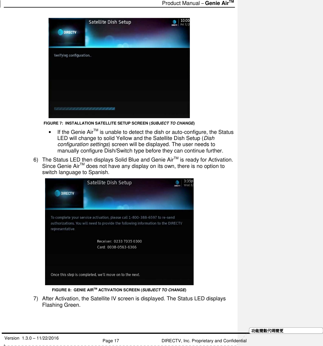  Product Manual – Genie AirTM   Version  1.3.0 – 11/22/2016    Page 17 DIRECTV, Inc. Proprietary and Confidential  功功功功能變能變能變能變數代數代數代數代碼變碼變碼變碼變更更更更 FIGURE 7:  INSTALLATION SATELLITE SETUP SCREEN (SUBJECT TO CHANGE) •  If the Genie AirTM is unable to detect the dish or auto-configure, the Status LED will change to solid Yellow and the Satellite Dish Setup (Dish configuration settings) screen will be displayed. The user needs to manually configure Dish/Switch type before they can continue further. 6)  The Status LED then displays Solid Blue and Genie AirTM is ready for Activation. Since Genie AirTM does not have any display on its own, there is no option to switch language to Spanish.  FIGURE 8:  GENIE AIRTM ACTIVATION SCREEN (SUBJECT TO CHANGE) 7)  After Activation, the Satellite IV screen is displayed. The Status LED displays Flashing Green.  