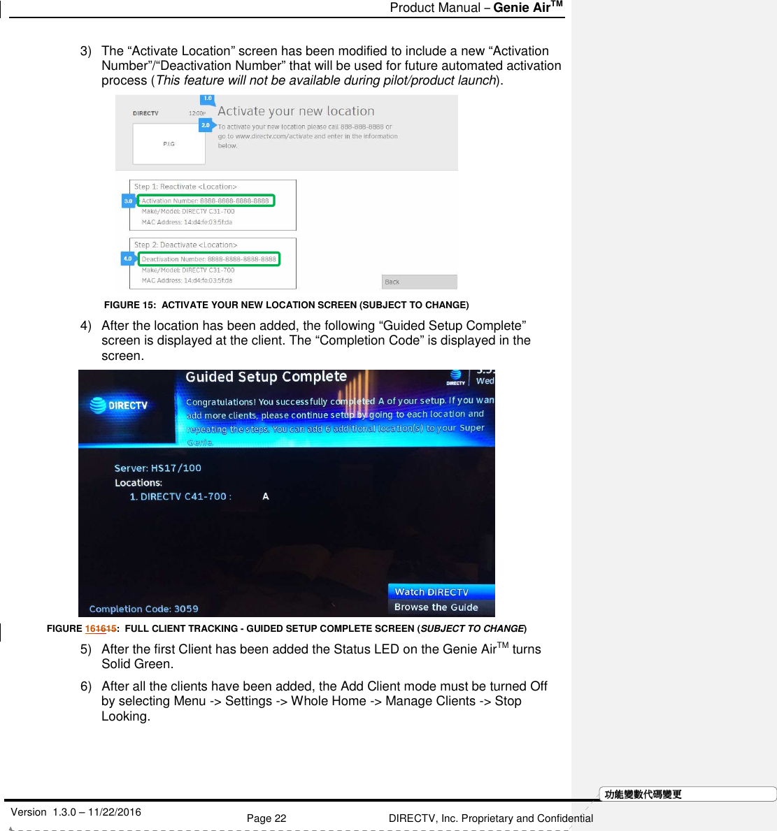   Product Manual – Genie AirTM   Version  1.3.0 – 11/22/2016    Page 22 DIRECTV, Inc. Proprietary and Confidential  功功功功能變能變能變能變數代數代數代數代碼變碼變碼變碼變更更更更3)  The “Activate Location” screen has been modified to include a new “Activation Number”/“Deactivation Number” that will be used for future automated activation process (This feature will not be available during pilot/product launch).  FIGURE 15:  ACTIVATE YOUR NEW LOCATION SCREEN (SUBJECT TO CHANGE) 4)  After the location has been added, the following “Guided Setup Complete” screen is displayed at the client. The “Completion Code” is displayed in the screen.   FIGURE 161615:  FULL CLIENT TRACKING - GUIDED SETUP COMPLETE SCREEN (SUBJECT TO CHANGE) 5)  After the first Client has been added the Status LED on the Genie AirTM turns Solid Green. 6)  After all the clients have been added, the Add Client mode must be turned Off by selecting Menu -&gt; Settings -&gt; Whole Home -&gt; Manage Clients -&gt; Stop Looking.  