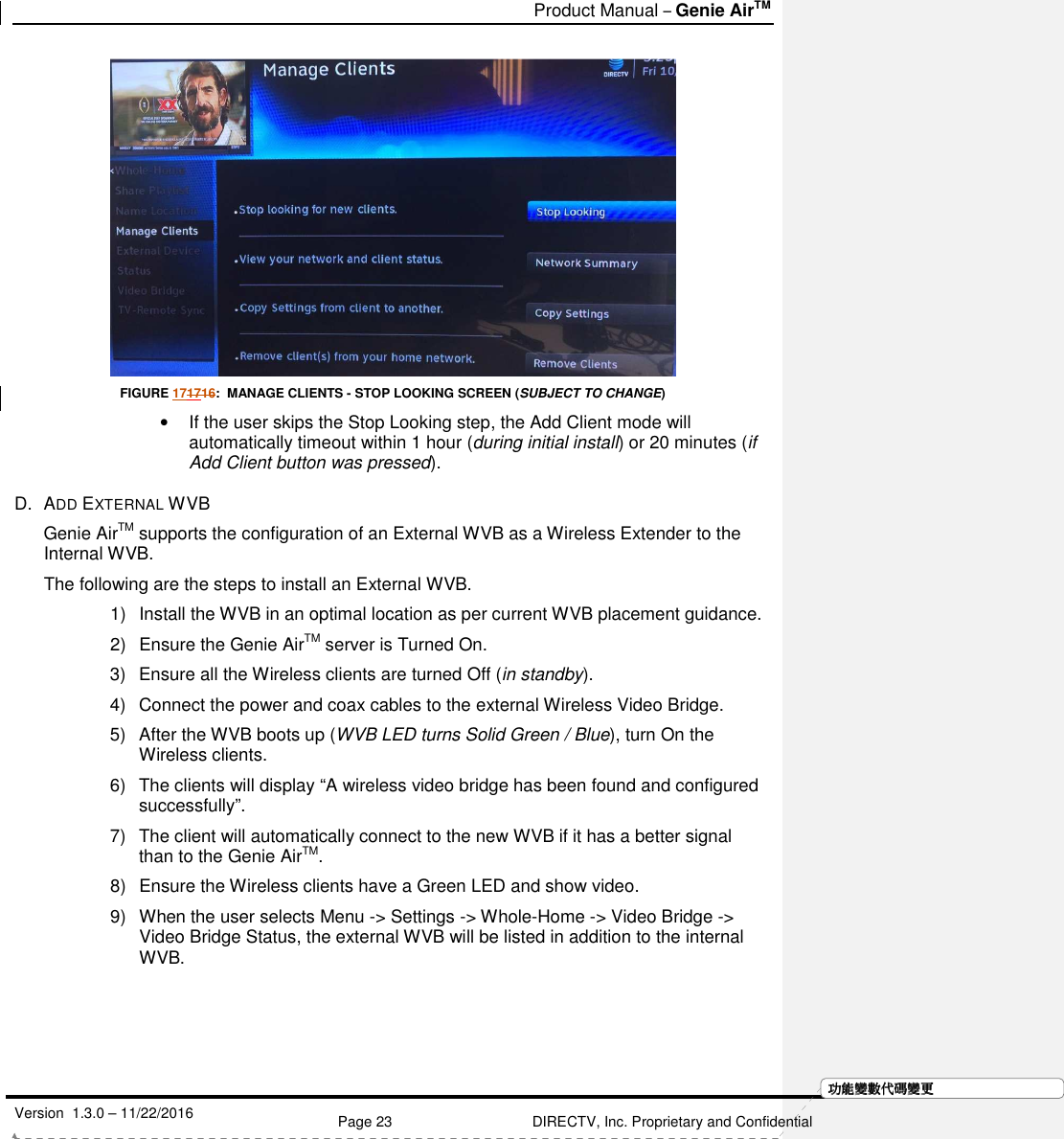   Product Manual – Genie AirTM   Version  1.3.0 – 11/22/2016    Page 23 DIRECTV, Inc. Proprietary and Confidential  功功功功能變能變能變能變數代數代數代數代碼變碼變碼變碼變更更更更 FIGURE 171716:  MANAGE CLIENTS - STOP LOOKING SCREEN (SUBJECT TO CHANGE) •  If the user skips the Stop Looking step, the Add Client mode will automatically timeout within 1 hour (during initial install) or 20 minutes (if Add Client button was pressed). D.  ADD EXTERNAL WVB Genie AirTM supports the configuration of an External WVB as a Wireless Extender to the Internal WVB.    The following are the steps to install an External WVB. 1)  Install the WVB in an optimal location as per current WVB placement guidance. 2)  Ensure the Genie AirTM server is Turned On. 3)  Ensure all the Wireless clients are turned Off (in standby). 4)  Connect the power and coax cables to the external Wireless Video Bridge. 5)  After the WVB boots up (WVB LED turns Solid Green / Blue), turn On the Wireless clients. 6)  The clients will display “A wireless video bridge has been found and configured successfully”.  7)  The client will automatically connect to the new WVB if it has a better signal than to the Genie AirTM.  8)  Ensure the Wireless clients have a Green LED and show video. 9)  When the user selects Menu -&gt; Settings -&gt; Whole-Home -&gt; Video Bridge -&gt; Video Bridge Status, the external WVB will be listed in addition to the internal WVB. 