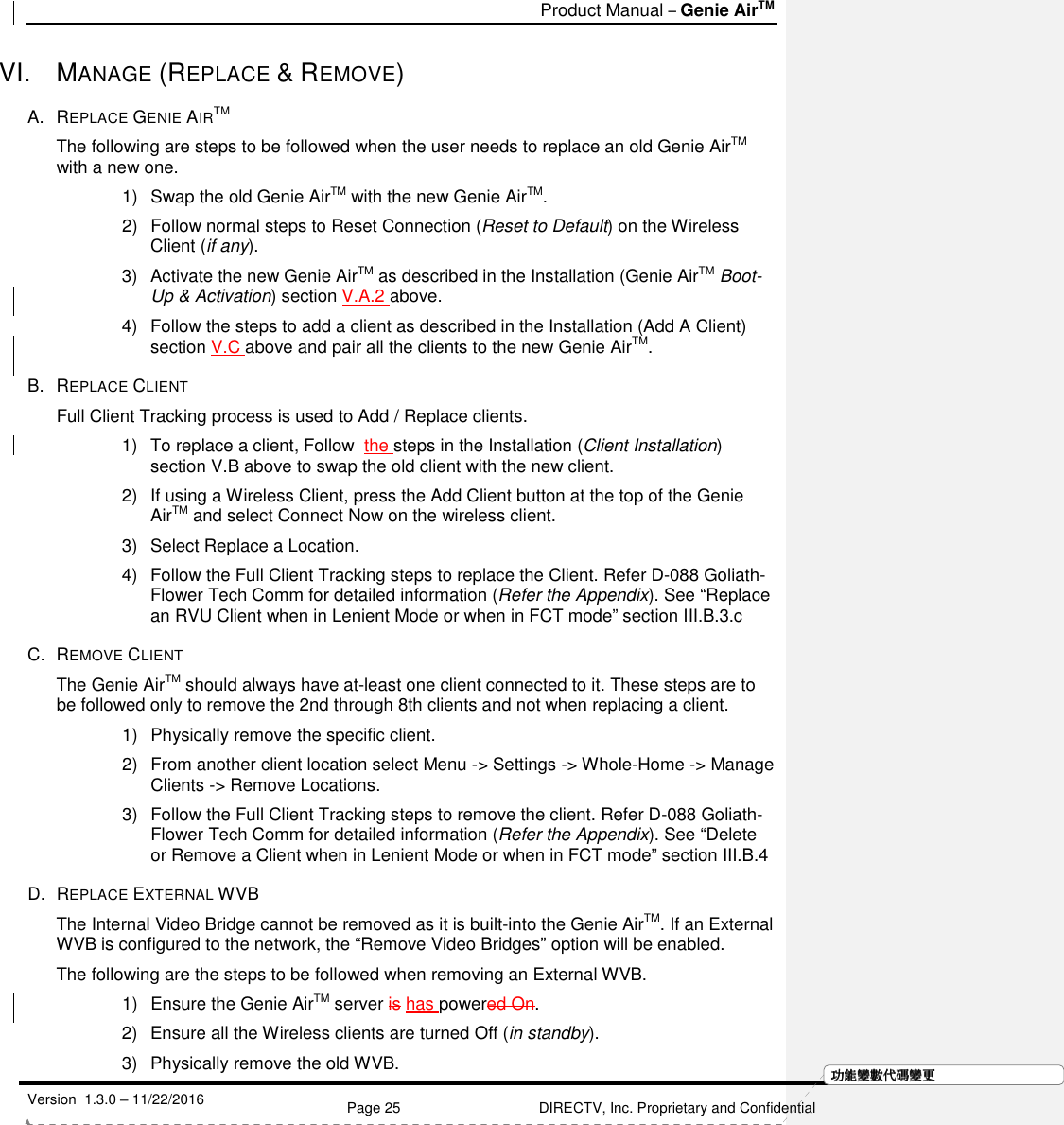   Product Manual – Genie AirTM   Version  1.3.0 – 11/22/2016    Page 25 DIRECTV, Inc. Proprietary and Confidential  功功功功能變能變能變能變數代數代數代數代碼變碼變碼變碼變更更更更VI.  MANAGE (REPLACE &amp; REMOVE) A.  REPLACE GENIE AIRTM The following are steps to be followed when the user needs to replace an old Genie AirTM with a new one. 1)  Swap the old Genie AirTM with the new Genie AirTM.  2)  Follow normal steps to Reset Connection (Reset to Default) on the Wireless Client (if any). 3)  Activate the new Genie AirTM as described in the Installation (Genie AirTM Boot-Up &amp; Activation) section V.A.2 above.  4)  Follow the steps to add a client as described in the Installation (Add A Client) section V.C above and pair all the clients to the new Genie AirTM.  B.  REPLACE CLIENT  Full Client Tracking process is used to Add / Replace clients.  1)  To replace a client, Follow  the steps in the Installation (Client Installation) section V.B above to swap the old client with the new client. 2)  If using a Wireless Client, press the Add Client button at the top of the Genie AirTM and select Connect Now on the wireless client.  3)  Select Replace a Location. 4)  Follow the Full Client Tracking steps to replace the Client. Refer D-088 Goliath-Flower Tech Comm for detailed information (Refer the Appendix). See “Replace an RVU Client when in Lenient Mode or when in FCT mode” section III.B.3.c C.  REMOVE CLIENT The Genie AirTM should always have at-least one client connected to it. These steps are to be followed only to remove the 2nd through 8th clients and not when replacing a client. 1)  Physically remove the specific client.   2)  From another client location select Menu -&gt; Settings -&gt; Whole-Home -&gt; Manage Clients -&gt; Remove Locations.                                  3)  Follow the Full Client Tracking steps to remove the client. Refer D-088 Goliath-Flower Tech Comm for detailed information (Refer the Appendix). See “Delete or Remove a Client when in Lenient Mode or when in FCT mode” section III.B.4 D.  REPLACE EXTERNAL WVB The Internal Video Bridge cannot be removed as it is built-into the Genie AirTM. If an External WVB is configured to the network, the “Remove Video Bridges” option will be enabled.  The following are the steps to be followed when removing an External WVB. 1)  Ensure the Genie AirTM server is has powered On. 2)  Ensure all the Wireless clients are turned Off (in standby). 3)  Physically remove the old WVB.  