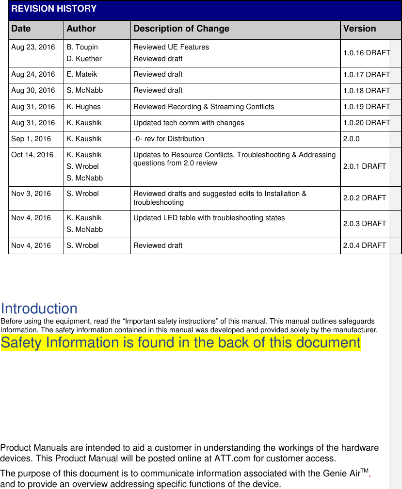 REVISION HISTORY Date Author Description of Change Version Aug 23, 2016  B. Toupin D. Kuether Reviewed UE Features Reviewed draft  1.0.16 DRAFT Aug 24, 2016  E. Mateik  Reviewed draft  1.0.17 DRAFT Aug 30, 2016  S. McNabb  Reviewed draft  1.0.18 DRAFT Aug 31, 2016  K. Hughes  Reviewed Recording &amp; Streaming Conflicts  1.0.19 DRAFT Aug 31, 2016  K. Kaushik  Updated tech comm with changes  1.0.20 DRAFT Sep 1, 2016  K. Kaushik  -0- rev for Distribution  2.0.0 Oct 14, 2016  K. Kaushik S. Wrobel S. McNabb Updates to Resource Conflicts, Troubleshooting &amp; Addressing questions from 2.0 review  2.0.1 DRAFT Nov 3, 2016  S. Wrobel  Reviewed drafts and suggested edits to Installation &amp; troubleshooting  2.0.2 DRAFT Nov 4, 2016  K. Kaushik S. McNabb Updated LED table with troubleshooting states  2.0.3 DRAFT Nov 4, 2016  S. Wrobel  Reviewed draft  2.0.4 DRAFT    Introduction Before using the equipment, read the “Important safety instructions” of this manual. This manual outlines safeguards information. The safety information contained in this manual was developed and provided solely by the manufacturer. Safety Information is found in the back of this document        Product Manuals are intended to aid a customer in understanding the workings of the hardware devices. This Product Manual will be posted online at ATT.com for customer access.  The purpose of this document is to communicate information associated with the Genie AirTM, and to provide an overview addressing specific functions of the device.    