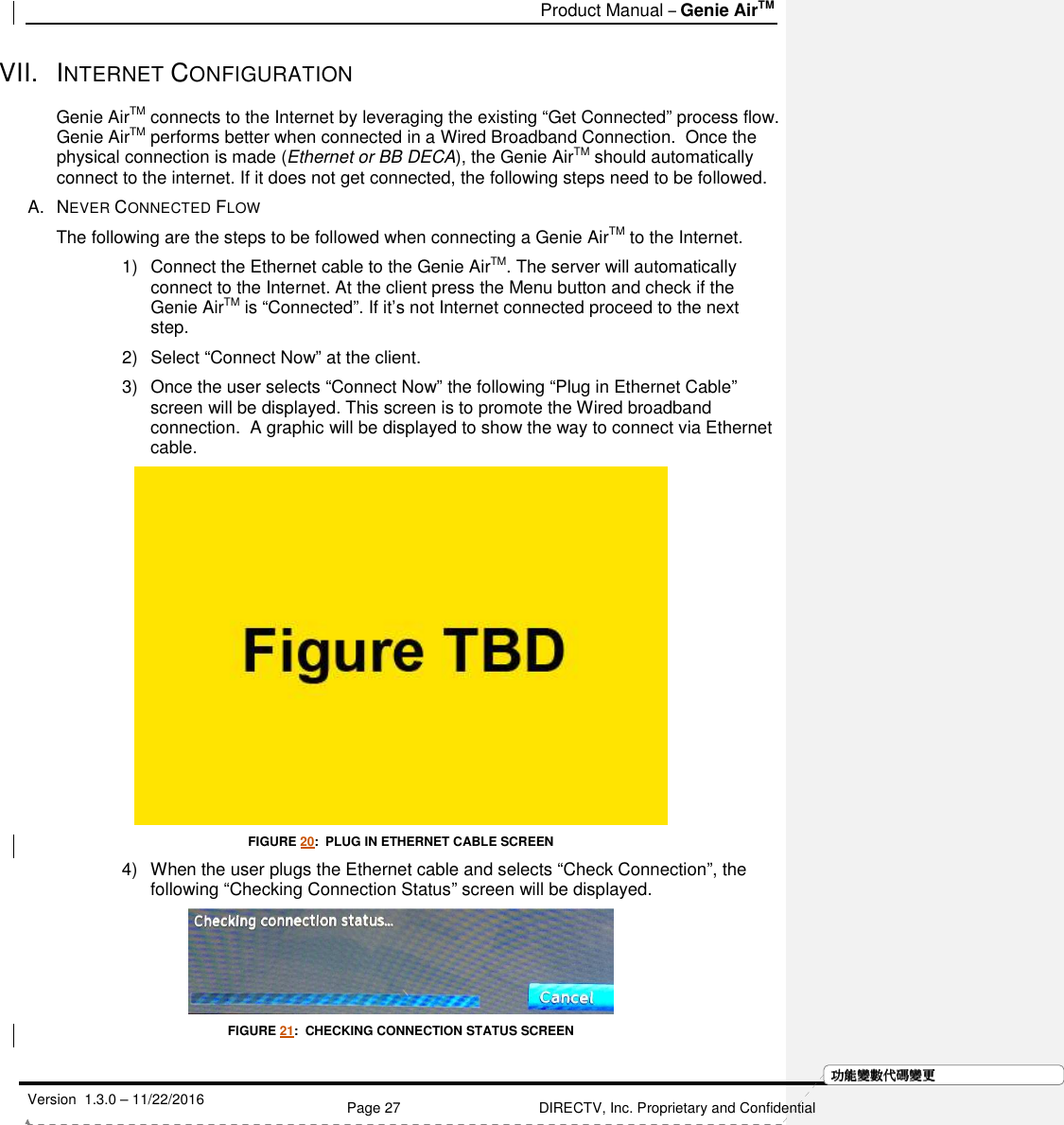   Product Manual – Genie AirTM   Version  1.3.0 – 11/22/2016    Page 27 DIRECTV, Inc. Proprietary and Confidential  功功功功能變能變能變能變數代數代數代數代碼變碼變碼變碼變更更更更VII.  INTERNET CONFIGURATION Genie AirTM connects to the Internet by leveraging the existing “Get Connected” process flow. Genie AirTM performs better when connected in a Wired Broadband Connection.  Once the physical connection is made (Ethernet or BB DECA), the Genie AirTM should automatically connect to the internet. If it does not get connected, the following steps need to be followed. A.  NEVER CONNECTED FLOW The following are the steps to be followed when connecting a Genie AirTM to the Internet. 1)  Connect the Ethernet cable to the Genie AirTM. The server will automatically connect to the Internet. At the client press the Menu button and check if the Genie AirTM is “Connected”. If it’s not Internet connected proceed to the next step. 2)  Select “Connect Now” at the client. 3)  Once the user selects “Connect Now” the following “Plug in Ethernet Cable” screen will be displayed. This screen is to promote the Wired broadband connection.  A graphic will be displayed to show the way to connect via Ethernet cable.   FIGURE 20:  PLUG IN ETHERNET CABLE SCREEN 4)  When the user plugs the Ethernet cable and selects “Check Connection”, the following “Checking Connection Status” screen will be displayed.   FIGURE 21:  CHECKING CONNECTION STATUS SCREEN 