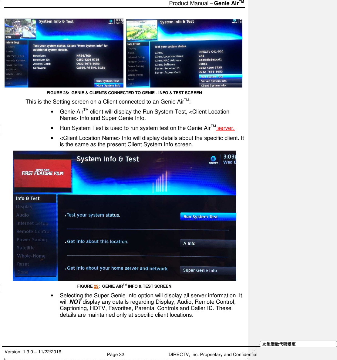   Product Manual – Genie AirTM   Version  1.3.0 – 11/22/2016    Page 32 DIRECTV, Inc. Proprietary and Confidential  功功功功能變能變能變能變數代數代數代數代碼變碼變碼變碼變更更更更    FIGURE 28:  GENIE &amp; CLIENTS CONNECTED TO GENIE - INFO &amp; TEST SCREEN This is the Setting screen on a Client connected to an Genie AirTM:  •  Genie AirTM client will display the Run System Test, &lt;Client Location Name&gt; Info and Super Genie Info.  •  Run System Test is used to run system test on the Genie AirTM server. •  &lt;Client Location Name&gt; Info will display details about the specific client. It is the same as the present Client System Info screen.  FIGURE 29:  GENIE AIRTM INFO &amp; TEST SCREEN •  Selecting the Super Genie Info option will display all server information. It will NOT display any details regarding Display, Audio, Remote Control, Captioning, HDTV, Favorites, Parental Controls and Caller ID. These details are maintained only at specific client locations. 