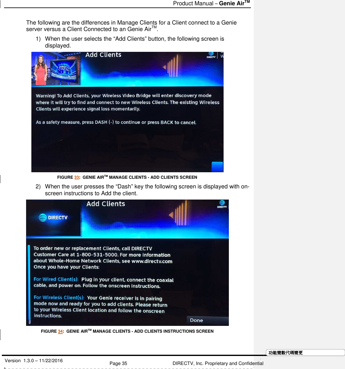  Product Manual – Genie AirTM   Version  1.3.0 – 11/22/2016    Page 35 DIRECTV, Inc. Proprietary and Confidential  功功功功能變能變能變能變數代數代數代數代碼變碼變碼變碼變更更更更The following are the differences in Manage Clients for a Client connect to a Genie server versus a Client Connected to an Genie AirTM.   1)  When the user selects the “Add Clients” button, the following screen is displayed.  FIGURE 33:  GENIE AIRTM MANAGE CLIENTS - ADD CLIENTS SCREEN 2)  When the user presses the “Dash” key the following screen is displayed with on-screen instructions to Add the client.  FIGURE 34:  GENIE AIRTM MANAGE CLIENTS - ADD CLIENTS INSTRUCTIONS SCREEN  