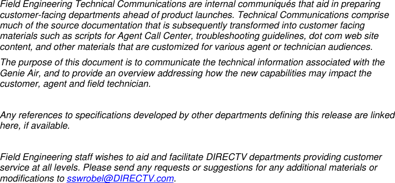            Field Engineering Technical Communications are internal communiqués that aid in preparing customer-facing departments ahead of product launches. Technical Communications comprise much of the source documentation that is subsequently transformed into customer facing materials such as scripts for Agent Call Center, troubleshooting guidelines, dot com web site content, and other materials that are customized for various agent or technician audiences. The purpose of this document is to communicate the technical information associated with the Genie Air, and to provide an overview addressing how the new capabilities may impact the customer, agent and field technician.  Any references to specifications developed by other departments defining this release are linked here, if available.   Field Engineering staff wishes to aid and facilitate DIRECTV departments providing customer service at all levels. Please send any requests or suggestions for any additional materials or modifications to sswrobel@DIRECTV.com.