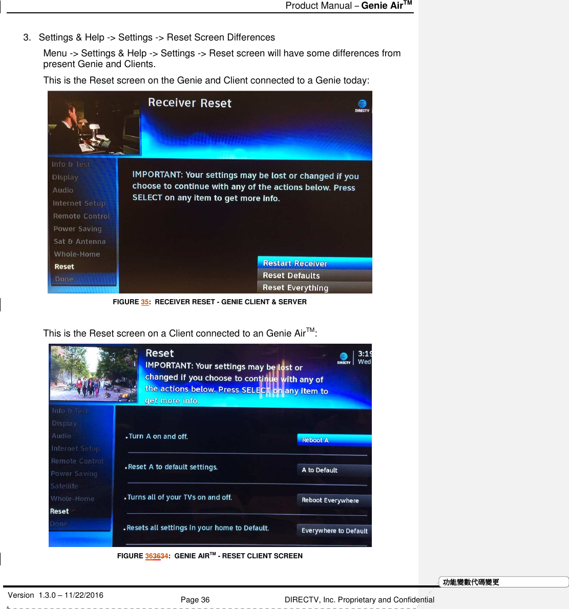   Product Manual – Genie AirTM   Version  1.3.0 – 11/22/2016    Page 36 DIRECTV, Inc. Proprietary and Confidential  功功功功能變能變能變能變數代數代數代數代碼變碼變碼變碼變更更更更3.  Settings &amp; Help -&gt; Settings -&gt; Reset Screen Differences Menu -&gt; Settings &amp; Help -&gt; Settings -&gt; Reset screen will have some differences from present Genie and Clients. This is the Reset screen on the Genie and Client connected to a Genie today:  FIGURE 35:  RECEIVER RESET - GENIE CLIENT &amp; SERVER  This is the Reset screen on a Client connected to an Genie AirTM:   FIGURE 363634:  GENIE AIRTM - RESET CLIENT SCREEN 
