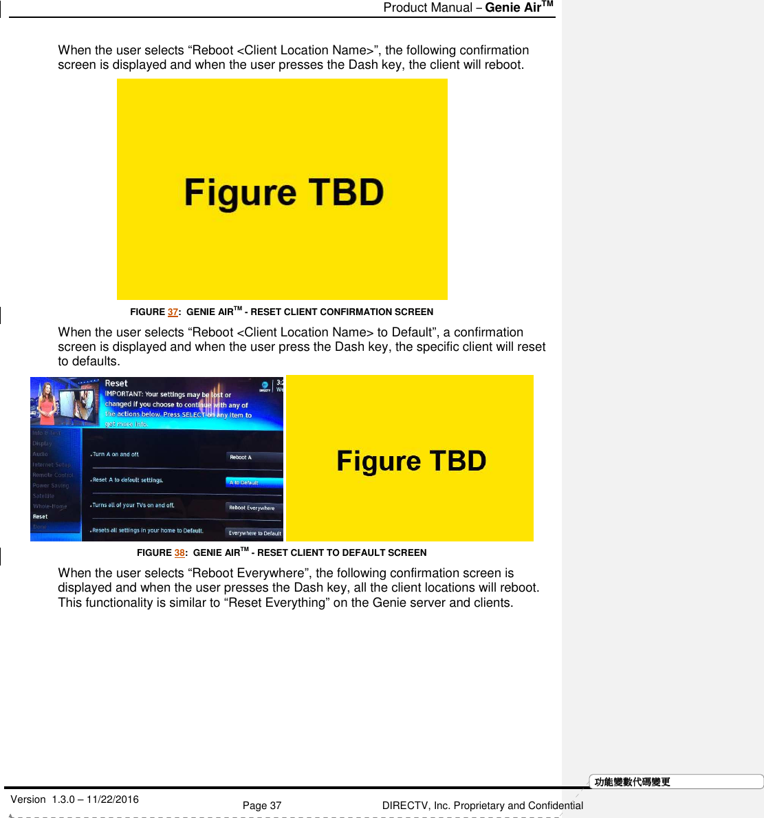   Product Manual – Genie AirTM   Version  1.3.0 – 11/22/2016    Page 37 DIRECTV, Inc. Proprietary and Confidential  功功功功能變能變能變能變數代數代數代數代碼變碼變碼變碼變更更更更When the user selects “Reboot &lt;Client Location Name&gt;”, the following confirmation screen is displayed and when the user presses the Dash key, the client will reboot.  FIGURE 37:  GENIE AIRTM - RESET CLIENT CONFIRMATION SCREEN When the user selects “Reboot &lt;Client Location Name&gt; to Default”, a confirmation screen is displayed and when the user press the Dash key, the specific client will reset to defaults.    FIGURE 38:  GENIE AIRTM - RESET CLIENT TO DEFAULT SCREEN When the user selects “Reboot Everywhere”, the following confirmation screen is displayed and when the user presses the Dash key, all the client locations will reboot. This functionality is similar to “Reset Everything” on the Genie server and clients. 